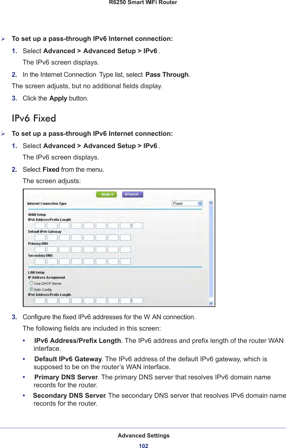 Advanced Settings102R6250 Smart WiFi Router To set up a pass-through IPv6 Internet connection:1.  Select Advanced &gt; Advanced Setup &gt; IPv6 .The IPv6 screen displays.2.  In the Internet Connection  Type list, select Pass Through.The screen adjusts, but no additional fields display.3.  Click the Apply button.IPv6 FixedTo set up a pass-through IPv6 Internet connection:1.  Select Advanced &gt; Advanced Setup &gt; IPv6 .The IPv6 screen displays.2.  Select Fixed from the menu.The screen adjusts:3.  Configure the fixed IPv6 addresses for the W AN connection.The following fields are included in this screen:•     IPv6 Address/Prefix Length. The IPv6 address and prefix length of the router WAN interface.•     Default IPv6 Gateway. The IPv6 address of the default IPv6 gateway, which is supposed to be on the router’s WAN interface.•     Primary DNS Server. The primary DNS server that resolves IPv6 domain name records for the router.•     Secondary DNS Server. The secondary DNS server that resolves IPv6 domain name records for the router.