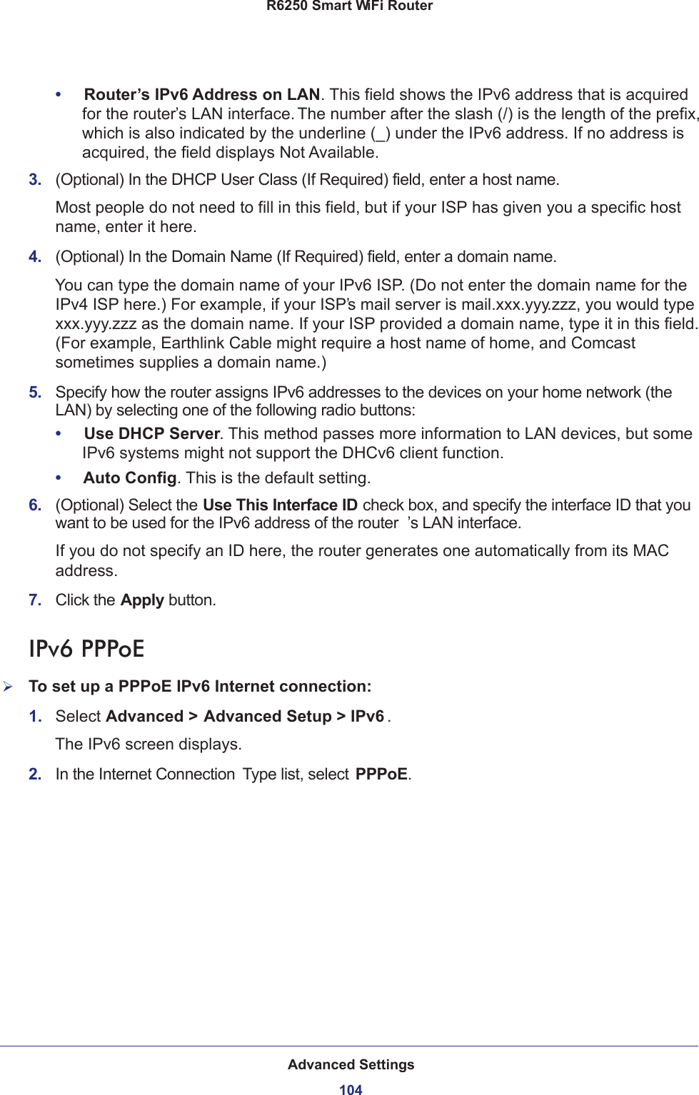 Advanced Settings104R6250 Smart WiFi Router •     Router’s IPv6 Address on LAN. This field shows the IPv6 address that is acquired for the router’s LAN interface. The number after the slash (/) is the length of the prefix, which is also indicated by the underline (_) under the IPv6 address. If no address is acquired, the field displays Not Available.3.  (Optional) In the DHCP User Class (If Required) field, enter a host name.Most people do not need to fill in this field, but if your ISP has given you a specific host name, enter it here.4.  (Optional) In the Domain Name (If Required) field, enter a domain name.You can type the domain name of your IPv6 ISP. (Do not enter the domain name for the IPv4 ISP here.) For example, if your ISP’s mail server is mail.xxx.yyy.zzz, you would type xxx.yyy.zzz as the domain name. If your ISP provided a domain name, type it in this field. (For example, Earthlink Cable might require a host name of home, and Comcast sometimes supplies a domain name.)5.  Specify how the router assigns IPv6 addresses to the devices on your home network (the LAN) by selecting one of the following radio buttons:•     Use DHCP Server. This method passes more information to LAN devices, but some IPv6 systems might not support the DHCv6 client function.•     Auto Config. This is the default setting.6.  (Optional) Select the Use This Interface ID check box, and specify the interface ID that you want to be used for the IPv6 address of the router ’s LAN interface.If you do not specify an ID here, the router generates one automatically from its MAC address.7.  Click the Apply button.IPv6 PPPoETo set up a PPPoE IPv6 Internet connection:1.  Select Advanced &gt; Advanced Setup &gt; IPv6 .The IPv6 screen displays.2.  In the Internet Connection  Type list, select PPPoE.