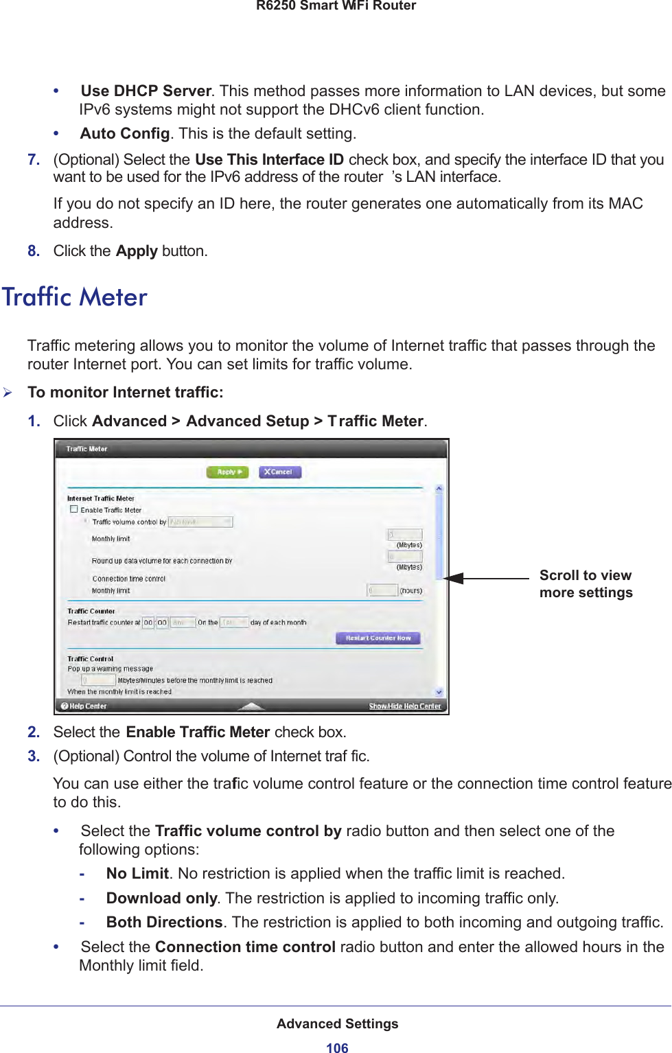 Advanced Settings106R6250 Smart WiFi Router •     Use DHCP Server. This method passes more information to LAN devices, but some IPv6 systems might not support the DHCv6 client function.•     Auto Config. This is the default setting.7.  (Optional) Select the Use This Interface ID check box, and specify the interface ID that you want to be used for the IPv6 address of the router ’s LAN interface.If you do not specify an ID here, the router generates one automatically from its MAC address.8.  Click the Apply button.Traffic MeterTraffic metering allows you to monitor the volume of Internet traffic that passes through the router Internet port. You can set limits for traffic volume.To monitor Internet traffic:1.  Click Advanced &gt; Advanced Setup &gt; Traffic Meter.Scroll to view more settings2.  Select the Enable Traffic Meter check box.3.  (Optional) Control the volume of Internet traf fic.You can use either the traffic volume control feature or the connection time control feature to do this.•     Select the Traffic volume control by radio button and then select one of the following options:-     No Limit. No restriction is applied when the traffic limit is reached.-     Download only. The restriction is applied to incoming traffic only.-     Both Directions. The restriction is applied to both incoming and outgoing traffic.•     Select the Connection time control radio button and enter the allowed hours in the Monthly limit field.