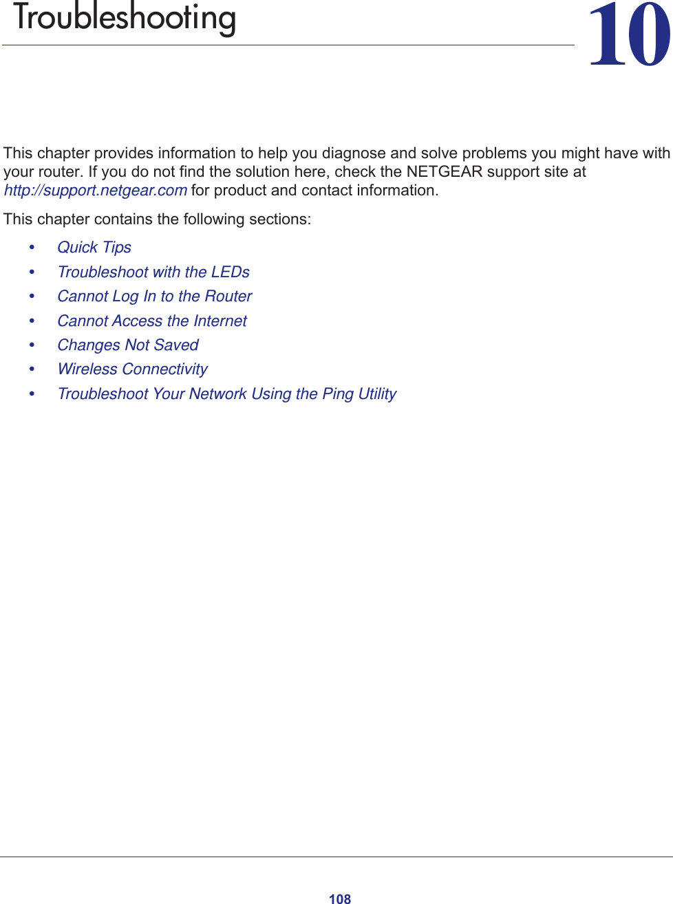 1081010.   TroubleshootingThis chapter provides information to help you diagnose and solve problems you might have with your router. If you do not find the solution here, check the NETGEAR support site at http://support.netgear.com for product and contact information.This chapter contains the following sections:•     Quick Tips •     Troubleshoot with the LEDs •     Cannot Log In to the Router •     Cannot Access the Internet •     Changes Not Saved •     Wireless Connectivity •     Troubleshoot Your Network Using the Ping Utility 