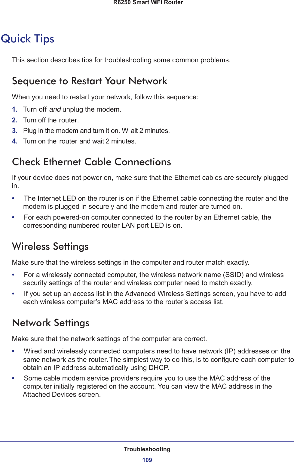 Troubleshooting109 R6250 Smart WiFi RouterQuick TipsThis section describes tips for troubleshooting some common problems.Sequence to Restart Your NetworkWhen you need to restart your network, follow this sequence:1.  Turn off and unplug the modem. 2.  Turn off the router.3.  Plug in the modem and turn it on. W ait 2 minutes.4.  Turn on the router and wait 2 minutes.Check Ethernet Cable ConnectionsIf your device does not power on, make sure that the Ethernet cables are securely plugged in. •     The Internet LED on the router is on if the Ethernet cable connecting the router and the modem is plugged in securely and the modem and router are turned on. •     For each powered-on computer connected to the router by an Ethernet cable, the corresponding numbered router LAN port LED is on. Wireless SettingsMake sure that the wireless settings in the computer and router match exactly. •     For a wirelessly connected computer, the wireless network name (SSID) and wireless security settings of the router and wireless computer need to match exactly. •     If you set up an access list in the Advanced Wireless Settings screen, you have to add each wireless computer’s MAC address to the router’s access list.Network SettingsMake sure that the network settings of the computer are correct. •     Wired and wirelessly connected computers need to have network (IP) addresses on the same network as the router. The simplest way to do this, is to configure each computer to obtain an IP address automatically using DHCP. •     Some cable modem service providers require you to use the MAC address of the computer initially registered on the account. You can view the MAC address in the Attached Devices screen.