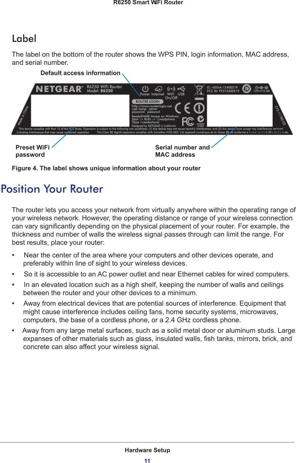 Hardware Setup11 R6250 Smart WiFi RouterLabelThe label on the bottom of the router shows the WPS PIN, login information, MAC address, and serial number. Serial number andPreset WiFiDefault access informationPreset SSIDpassword MAC addressFigure 4. The label shows unique information about your routerPosition Your RouterThe router lets you access your network from virtually anywhere within the operating range of your wireless network. However, the operating distance or range of your wireless connection can vary significantly depending on the physical placement of your router. For example, the thickness and number of walls the wireless signal passes through can limit the range. For best results, place your router: •     Near the center of the area where your computers and other devices operate, and preferably within line of sight to your wireless devices.•     So it is accessible to an AC power outlet and near Ethernet cables for wired computers.•     In an elevated location such as a high shelf, keeping the number of walls and ceilings between the router and your other devices to a minimum.•     Away from electrical devices that are potential sources of interference. Equipment that might cause interference includes ceiling fans, home security systems, microwaves, computers, the base of a cordless phone, or a 2.4 GHz cordless phone. •     Away from any large metal surfaces, such as a solid metal door or aluminum studs. Large expanses of other materials such as glass, insulated walls, fish tanks, mirrors, brick, and concrete can also affect your wireless signal.