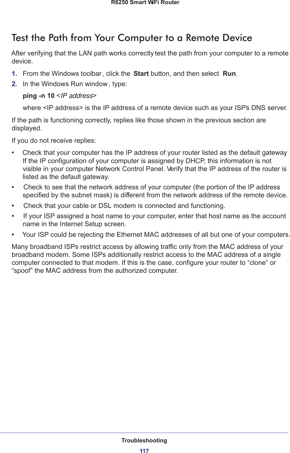 Troubleshooting117 R6250 Smart WiFi RouterTest the Path from Your Computer to a Remote DeviceAfter verifying that the LAN path works correctly, test the path from your computer to a remote device.1.  From the Windows toolbar, click the Start button, and then select  Run.2.  In the Windows Run window , type:ping -n 10 &lt;IP address&gt;where &lt;IP address&gt; is the IP address of a remote device such as your ISP’s DNS server.If the path is functioning correctly, replies like those shown in the previous section are displayed.If you do not receive replies:•     Check that your computer has the IP address of your router listed as the default gateway. If the IP configuration of your computer is assigned by DHCP, this information is not visible in your computer Network Control Panel. Verify that the IP address of the router is listed as the default gateway.•     Check to see that the network address of your computer (the portion of the IP address specified by the subnet mask) is different from the network address of the remote device.•     Check that your cable or DSL modem is connected and functioning.•     If your ISP assigned a host name to your computer, enter that host name as the account name in the Internet Setup screen.•     Your ISP could be rejecting the Ethernet MAC addresses of all but one of your computers.Many broadband ISPs restrict access by allowing traffic only from the MAC address of your broadband modem. Some ISPs additionally restrict access to the MAC address of a single computer connected to that modem. If this is the case, configure your router to “clone” or “spoof” the MAC address from the authorized computer. 