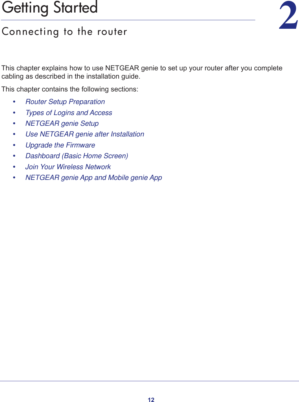 1222.   Getting StartedConnecting to the routerThis chapter explains how to use NETGEAR genie to set up your router after you complete cabling as described in the installation guide.This chapter contains the following sections:•     Router Setup Preparation •     Types of Logins and Access •     NETGEAR genie Setup •     Use NETGEAR genie after Installation •     Upgrade the Firmware •     Dashboard (Basic Home Screen) •     Join Your Wireless Network •     NETGEAR genie App and Mobile genie App 