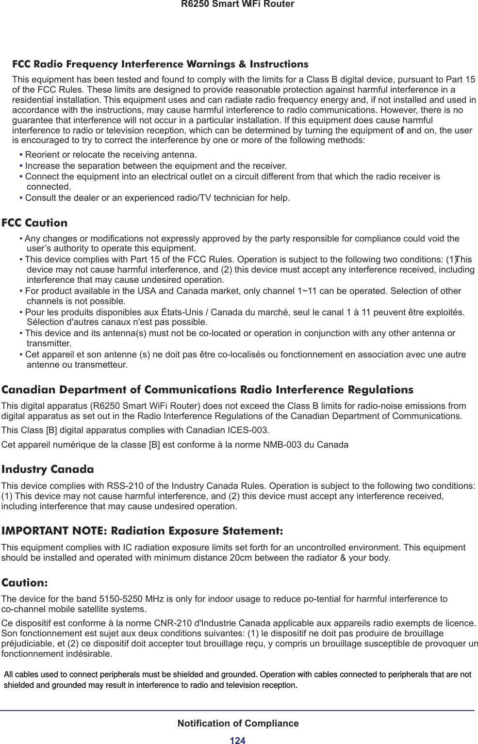 R6250 Smart WiFi RouterNotification of Compliance124FCC Radio Frequency Interference Warnings &amp; InstructionsThis equipment has been tested and found to comply with the limits for a Class B digital device, pursuant to Part 15 of the FCC Rules. These limits are designed to provide reasonable protection against harmful interference in a residential installation. This equipment uses and can radiate radio frequency energy and, if not installed and used in accordance with the instructions, may cause harmful interference to radio communications. However, there is no guarantee that interference will not occur in a particular installation. If this equipment does cause harmful interference to radio or television reception, which can be determined by turning the equipment off and on, the user is encouraged to try to correct the interference by one or more of the following methods:• Reorient or relocate the receiving antenna.• Increase the separation between the equipment and the receiver.• Connect the equipment into an electrical outlet on a circuit different from that which the radio receiver is connected.• Consult the dealer or an experienced radio/TV technician for help.FCC Caution• Any changes or modifications not expressly approved by the party responsible for compliance could void the user’s authority to operate this equipment. • This device complies with Part 15 of the FCC Rules. Operation is subject to the following two conditions: (1) This device may not cause harmful interference, and (2) this device must accept any interference received, including interference that may cause undesired operation. • For product available in the USA and Canada market, only channel 1~11 can be operated. Selection of other channels is not possible.• Pour les produits disponibles aux États-Unis / Canada du marché, seul le canal 1 à 11 peuvent être exploités. Sélection d&apos;autres canaux n&apos;est pas possible.• This device and its antenna(s) must not be co-located or operation in conjunction with any other antenna or transmitter.• Cet appareil et son antenne (s) ne doit pas être co-localisés ou fonctionnement en association avec une autre antenne ou transmetteur.Canadian Department of Communications Radio Interference RegulationsThis digital apparatus (R6250 Smart WiFi Router) does not exceed the Class B limits for radio-noise emissions from digital apparatus as set out in the Radio Interference Regulations of the Canadian Department of Communications.This Class [B] digital apparatus complies with Canadian ICES-003.Cet appareil numérique de la classe [B] est conforme à la norme NMB-003 du CanadaIndustry CanadaThis device complies with RSS-210 of the Industry Canada Rules. Operation is subject to the following two conditions: (1) This device may not cause harmful interference, and (2) this device must accept any interference received, including interference that may cause undesired operation.IMPORTANT NOTE: Radiation Exposure Statement:This equipment complies with IC radiation exposure limits set forth for an uncontrolled environment. This equipment should be installed and operated with minimum distance 20cm between the radiator &amp; your body.Caution:The device for the band 5150-5250 MHz is only for indoor usage to reduce po-tential for harmful interference to co-channel mobile satellite systems. Ce dispositif est conforme à la norme CNR-210 d&apos;Industrie Canada applicable aux appareils radio exempts de licence. Son fonctionnement est sujet aux deux conditions suivantes: (1) le dispositif ne doit pas produire de brouillage préjudiciable, et (2) ce dispositif doit accepter tout brouillage reçu, y compris un brouillage susceptible de provoquer un fonctionnement indésirable.All cables used to connect peripherals must be shielded and grounded. Operation with cables connected to peripherals that are not shielded and grounded may result in interference to radio and television reception.