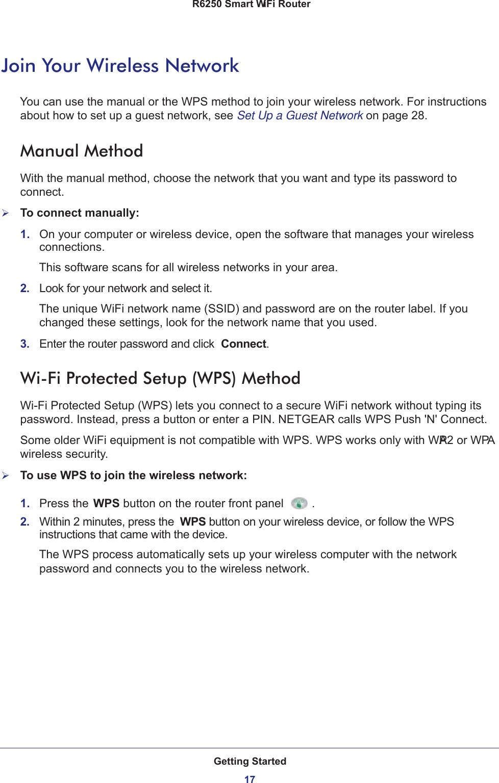 Getting Started17 R6250 Smart WiFi RouterJoin Your Wireless NetworkYou can use the manual or the WPS method to join your wireless network. For instructions about how to set up a guest network, see Set Up a Guest Network on page  28.Manual MethodWith the manual method, choose the network that you want and type its password to connect.To connect manually:1.  On your computer or wireless device, open the software that manages your wireless connections. This software scans for all wireless networks in your area.2.  Look for your network and select it. The unique WiFi network name (SSID) and password are on the router label. If you changed these settings, look for the network name that you used.3.  Enter the router password and click  Connect.Wi-Fi Protected Setup (WPS) MethodWi-Fi Protected Setup (WPS) lets you connect to a secure WiFi network without typing its password. Instead, press a button or enter a PIN. NETGEAR calls WPS Push &apos;N&apos; Connect.Some older WiFi equipment is not compatible with WPS. WPS works only with WPA2 or WPA wireless security.To use WPS to join the wireless network:1.  Press the WPS button on the router front panel .2.  Within 2 minutes, press the  WPS button on your wireless device, or follow the WPS instructions that came with the device. The WPS process automatically sets up your wireless computer with the network password and connects you to the wireless network.