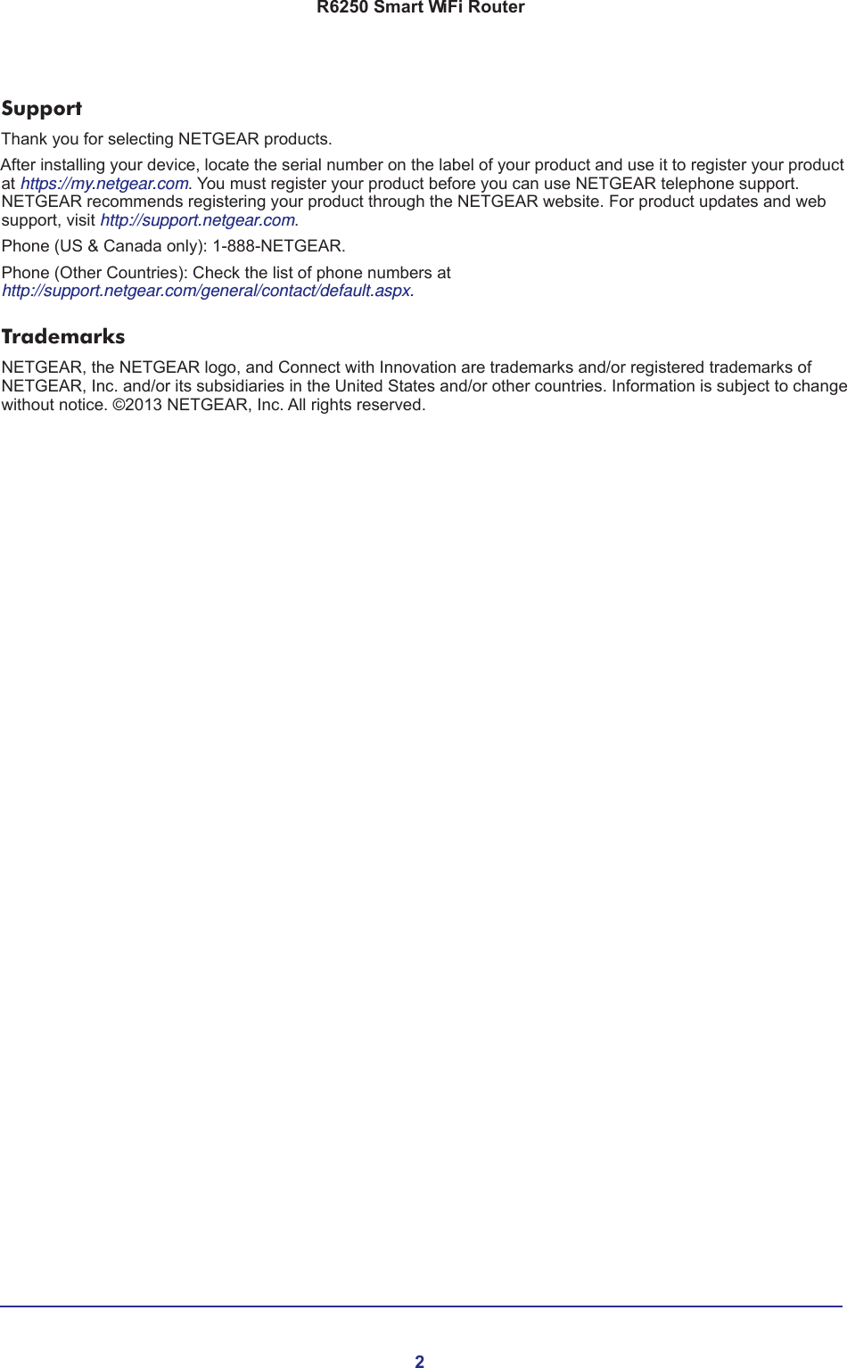 2R6250 Smart WiFi Router SupportThank you for selecting NETGEAR products. After installing your device, locate the serial number on the label of your product and use it to register your product at https://my.netgear.com. You must register your product before you can use NETGEAR telephone support. NETGEAR recommends registering your product through the NETGEAR website. For product updates and web support, visit http://support.netgear.com.Phone (US &amp; Canada only): 1-888-NETGEAR.Phone (Other Countries): Check the list of phone numbers at http://support.netgear.com/general/contact/default.aspx.TrademarksNETGEAR, the NETGEAR logo, and Connect with Innovation are trademarks and/or registered trademarks of NETGEAR, Inc. and/or its subsidiaries in the United States and/or other countries. Information is subject to change without notice. ©2013 NETGEAR, Inc. All rights reserved.