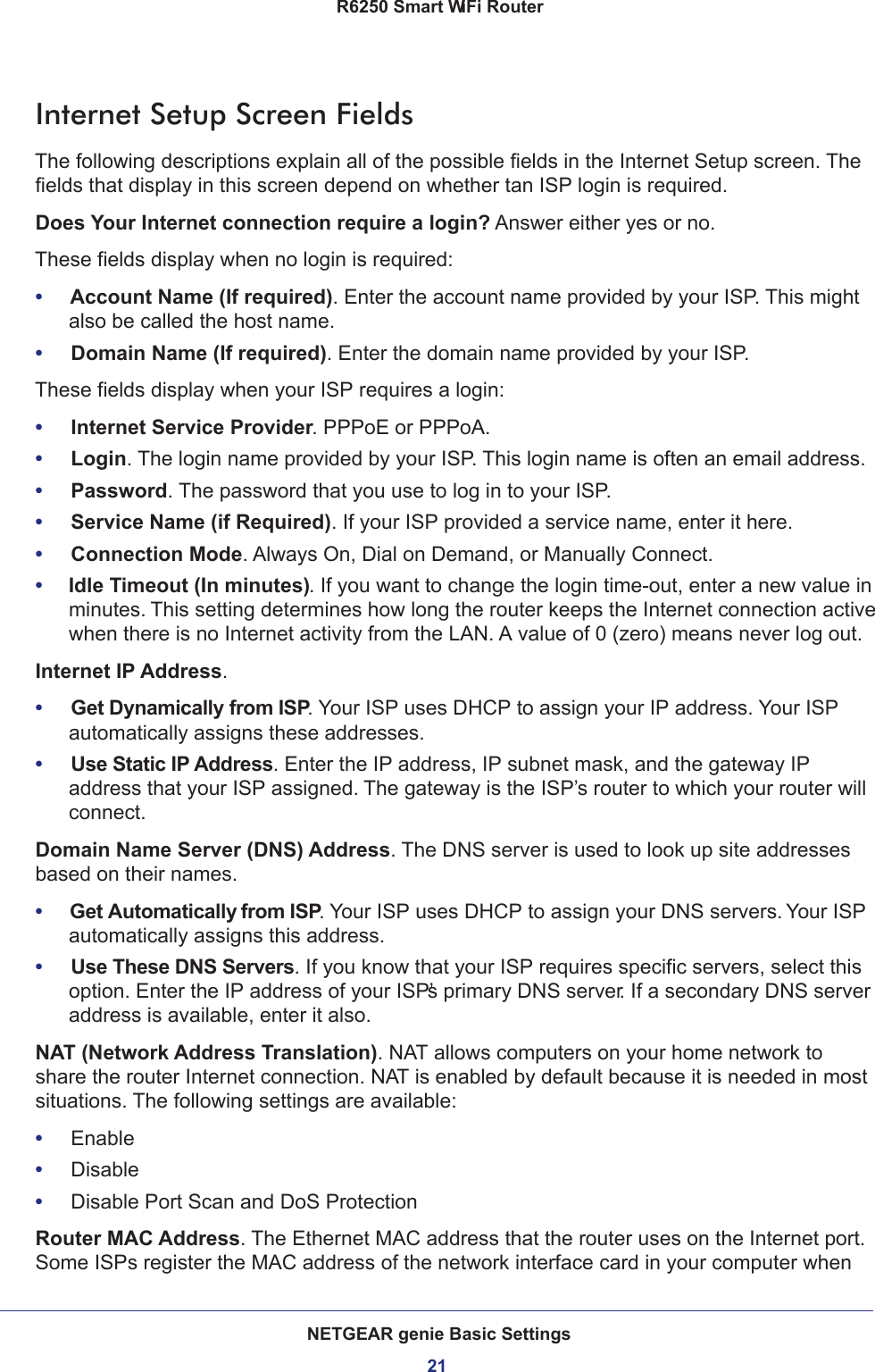 NETGEAR genie Basic Settings21 R6250 Smart WiFi RouterInternet Setup Screen FieldsThe following descriptions explain all of the possible fields in the Internet Setup screen. The fields that display in this screen depend on whether tan ISP login is required.Does Your Internet connection require a login? Answer either yes or no.These fields display when no login is required:•     Account Name (If required). Enter the account name provided by your ISP. This might also be called the host name.•     Domain Name (If required). Enter the domain name provided by your ISP.These fields display when your ISP requires a login:•     Internet Service Provider. PPPoE or PPPoA.•     Login. The login name provided by your ISP. This login name is often an email address.•     Password. The password that you use to log in to your ISP. •     Service Name (if Required). If your ISP provided a service name, enter it here.•     Connection Mode. Always On, Dial on Demand, or Manually Connect.•     Idle Timeout (In minutes). If you want to change the login time-out, enter a new value in minutes. This setting determines how long the router keeps the Internet connection active when there is no Internet activity from the LAN. A value of 0 (zero) means never log out.Internet IP Address.•     Get Dynamically from ISP. Your ISP uses DHCP to assign your IP address. Your ISP automatically assigns these addresses.•     Use Static IP Address. Enter the IP address, IP subnet mask, and the gateway IP address that your ISP assigned. The gateway is the ISP’s router to which your router will connect.Domain Name Server (DNS) Address. The DNS server is used to look up site addresses based on their names. •     Get Automatically from ISP. Your ISP uses DHCP to assign your DNS servers. Your ISP automatically assigns this address. •     Use These DNS Servers. If you know that your ISP requires specific servers, select this option. Enter the IP address of your ISP’s primary DNS server. If a secondary DNS server address is available, enter it also.NAT (Network Address Translation). NAT allows computers on your home network to share the router Internet connection. NAT is enabled by default because it is needed in most situations. The following settings are available:•     Enable•     Disable•     Disable Port Scan and DoS ProtectionRouter MAC Address. The Ethernet MAC address that the router uses on the Internet port. Some ISPs register the MAC address of the network interface card in your computer when 