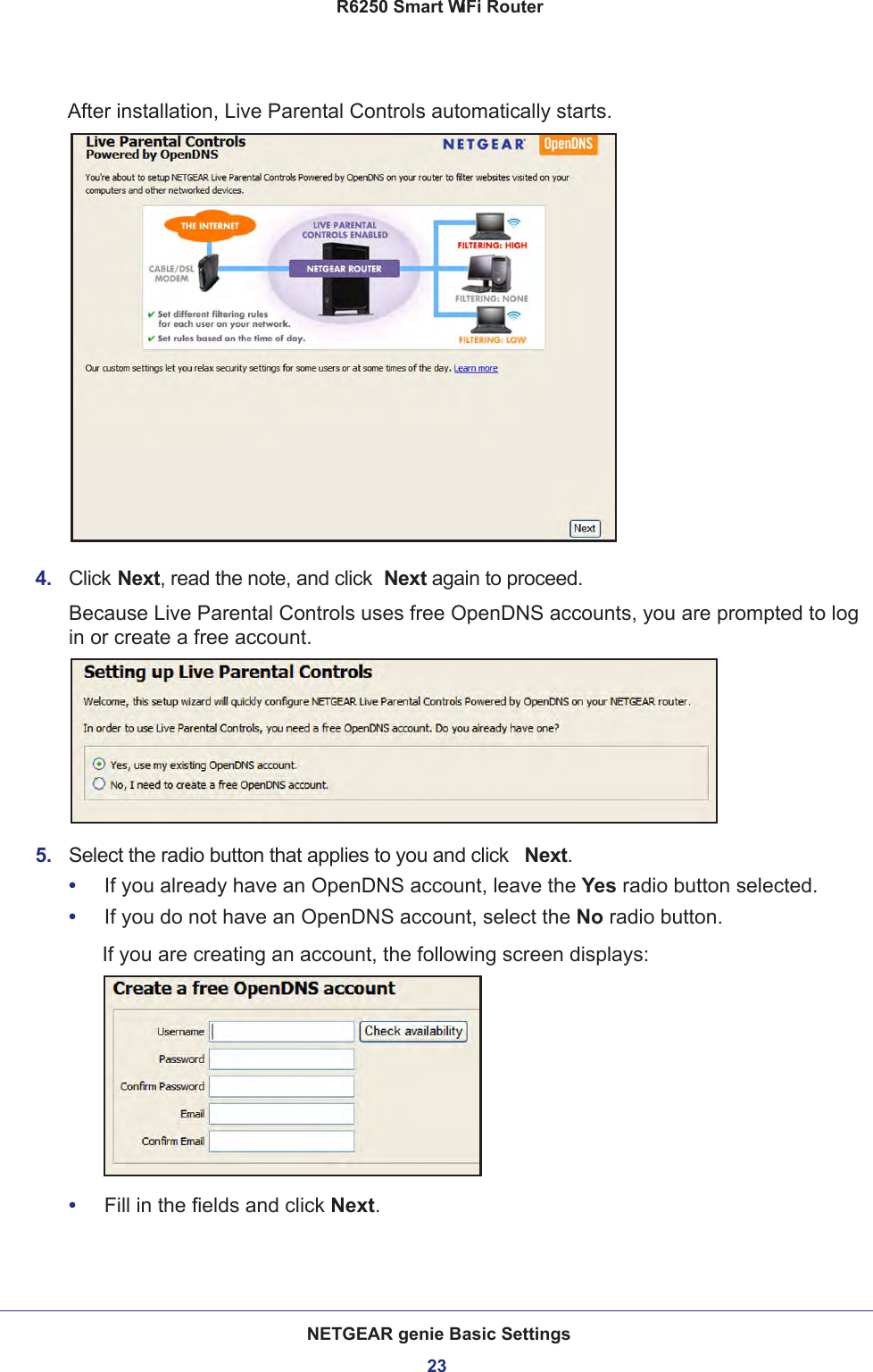 NETGEAR genie Basic Settings23 R6250 Smart WiFi RouterAfter installation, Live Parental Controls automatically starts.4.  Click Next, read the note, and click  Next again to proceed.Because Live Parental Controls uses free OpenDNS accounts, you are prompted to log in or create a free account.5.  Select the radio button that applies to you and click  Next.•     If you already have an OpenDNS account, leave the Yes radio button selected. •     If you do not have an OpenDNS account, select the No radio button. If you are creating an account, the following screen displays:•     Fill in the fields and click Next.