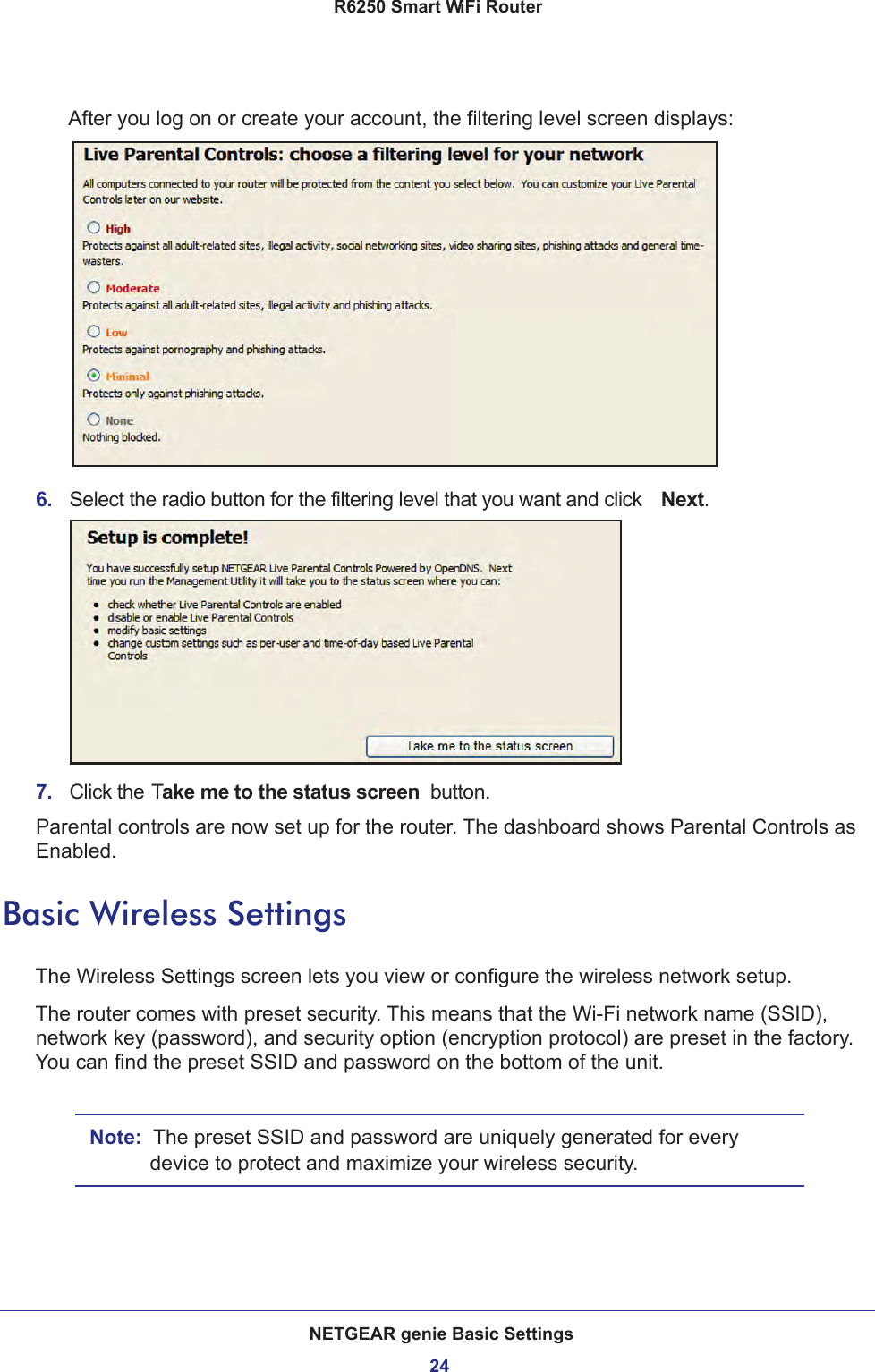 NETGEAR genie Basic Settings24R6250 Smart WiFi Router After you log on or create your account, the filtering level screen displays:6.  Select the radio button for the filtering level that you want and click  Next.7.  Click the Take me to the status screen  button.Parental controls are now set up for the router. The dashboard shows Parental Controls as Enabled.Basic Wireless SettingsThe Wireless Settings screen lets you view or configure the wireless network setup.The router comes with preset security. This means that the Wi-Fi network name (SSID), network key (password), and security option (encryption protocol) are preset in the factory. You can find the preset SSID and password on the bottom of the unit. Note:  The preset SSID and password are uniquely generated for every device to protect and maximize your wireless security.