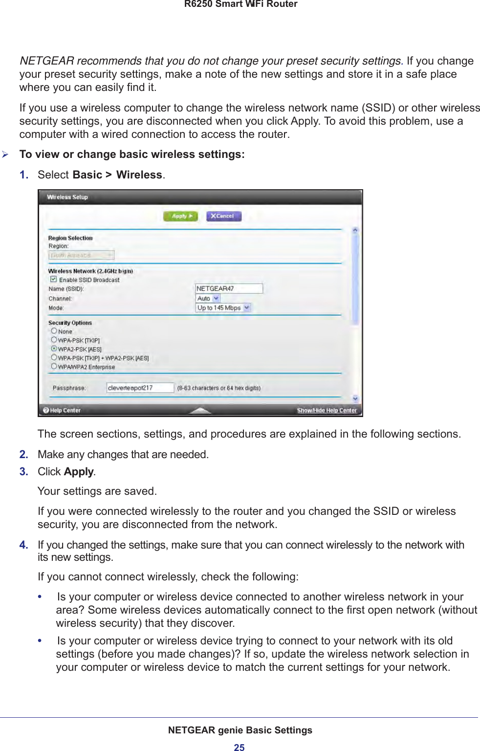 NETGEAR genie Basic Settings25 R6250 Smart WiFi RouterNETGEAR recommends that you do not change your preset security settings. If you change your preset security settings, make a note of the new settings and store it in a safe place where you can easily find it.If you use a wireless computer to change the wireless network name (SSID) or other wireless security settings, you are disconnected when you click Apply. To avoid this problem, use a computer with a wired connection to access the router.To view or change basic wireless settings:1.  Select Basic &gt; Wireless.The screen sections, settings, and procedures are explained in the following sections.2.  Make any changes that are needed.3.  Click Apply.Your settings are saved.If you were connected wirelessly to the router and you changed the SSID or wireless security, you are disconnected from the network.4.  If you changed the settings, make sure that you can connect wirelessly to the network with its new settings. If you cannot connect wirelessly, check the following:•     Is your computer or wireless device connected to another wireless network in your area? Some wireless devices automatically connect to the first open network (without wireless security) that they discover.•     Is your computer or wireless device trying to connect to your network with its old settings (before you made changes)? If so, update the wireless network selection in your computer or wireless device to match the current settings for your network.