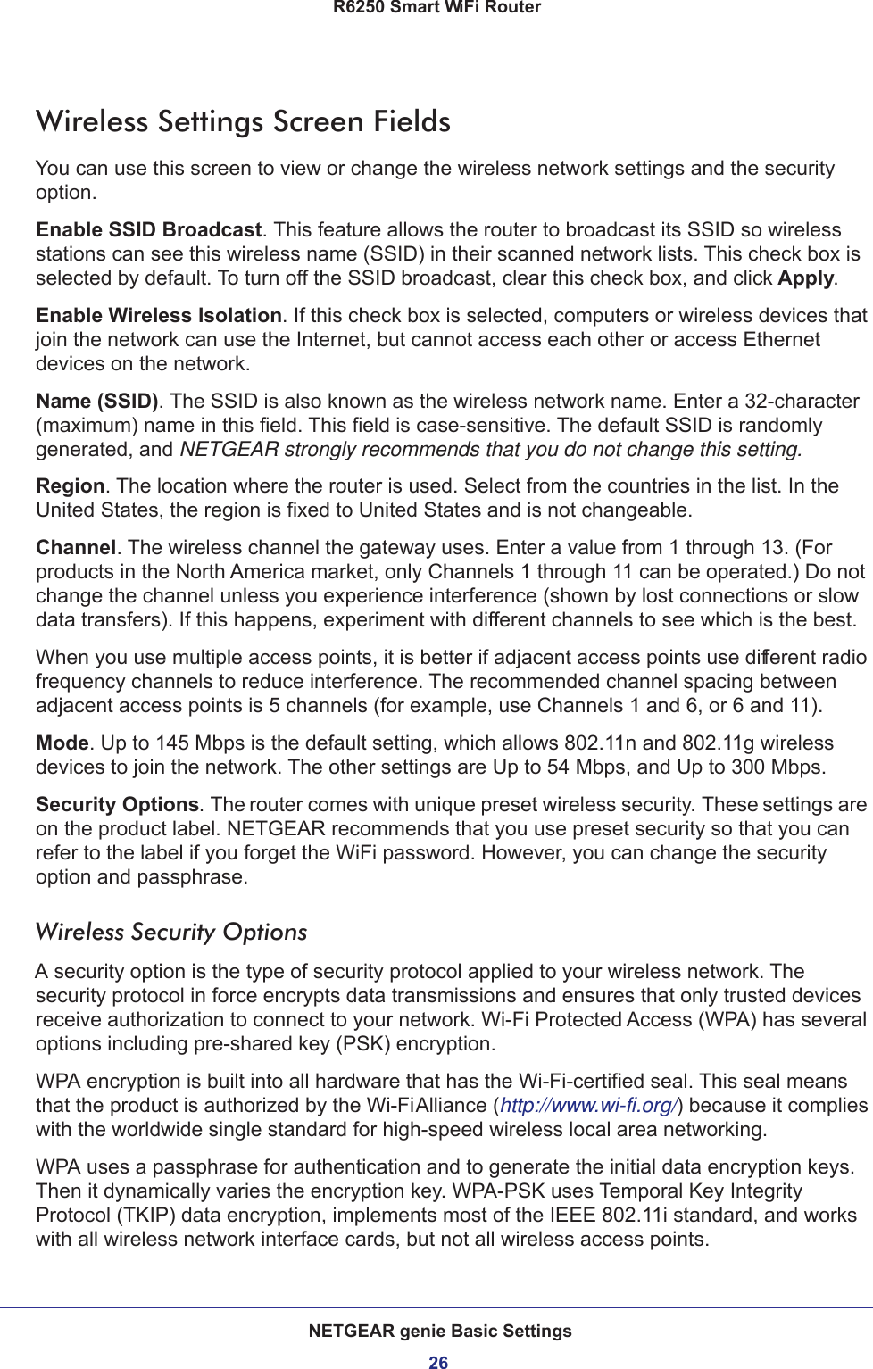 NETGEAR genie Basic Settings26R6250 Smart WiFi Router Wireless Settings Screen FieldsYou can use this screen to view or change the wireless network settings and the security option.Enable SSID Broadcast. This feature allows the router to broadcast its SSID so wireless stations can see this wireless name (SSID) in their scanned network lists. This check box is selected by default. To turn off the SSID broadcast, clear this check box, and click Apply.Enable Wireless Isolation. If this check box is selected, computers or wireless devices that join the network can use the Internet, but cannot access each other or access Ethernet devices on the network.Name (SSID). The SSID is also known as the wireless network name. Enter a 32-character (maximum) name in this field. This field is case-sensitive. The default SSID is randomly generated, and NETGEAR strongly recommends that you do not change this setting.Region. The location where the router is used. Select from the countries in the list. In the United States, the region is fixed to United States and is not changeable.Channel. The wireless channel the gateway uses. Enter a value from 1 through 13. (For products in the North America market, only Channels 1 through 11 can be operated.) Do not change the channel unless you experience interference (shown by lost connections or slow data transfers). If this happens, experiment with different channels to see which is the best. When you use multiple access points, it is better if adjacent access points use different radio frequency channels to reduce interference. The recommended channel spacing between adjacent access points is 5 channels (for example, use Channels 1 and 6, or 6 and 11).Mode. Up to 145 Mbps is the default setting, which allows 802.11n and 802.11g wireless devices to join the network. The other settings are Up to 54 Mbps, and Up to 300 Mbps.Security Options. The router comes with unique preset wireless security. These settings are on the product label. NETGEAR recommends that you use preset security so that you can refer to the label if you forget the WiFi password. However, you can change the security option and passphrase. Wireless Security OptionsA security option is the type of security protocol applied to your wireless network. The security protocol in force encrypts data transmissions and ensures that only trusted devices receive authorization to connect to your network. Wi-Fi Protected Access (WPA) has several options including pre-shared key (PSK) encryption. WPA encryption is built into all hardware that has the Wi-Fi-certified seal. This seal means that the product is authorized by the Wi-Fi Alliance (http://www.wi-fi.org/) because it complies with the worldwide single standard for high-speed wireless local area networking. WPA uses a passphrase for authentication and to generate the initial data encryption keys. Then it dynamically varies the encryption key. WPA-PSK uses Temporal Key Integrity Protocol (TKIP) data encryption, implements most of the IEEE 802.11i standard, and works with all wireless network interface cards, but not all wireless access points. 