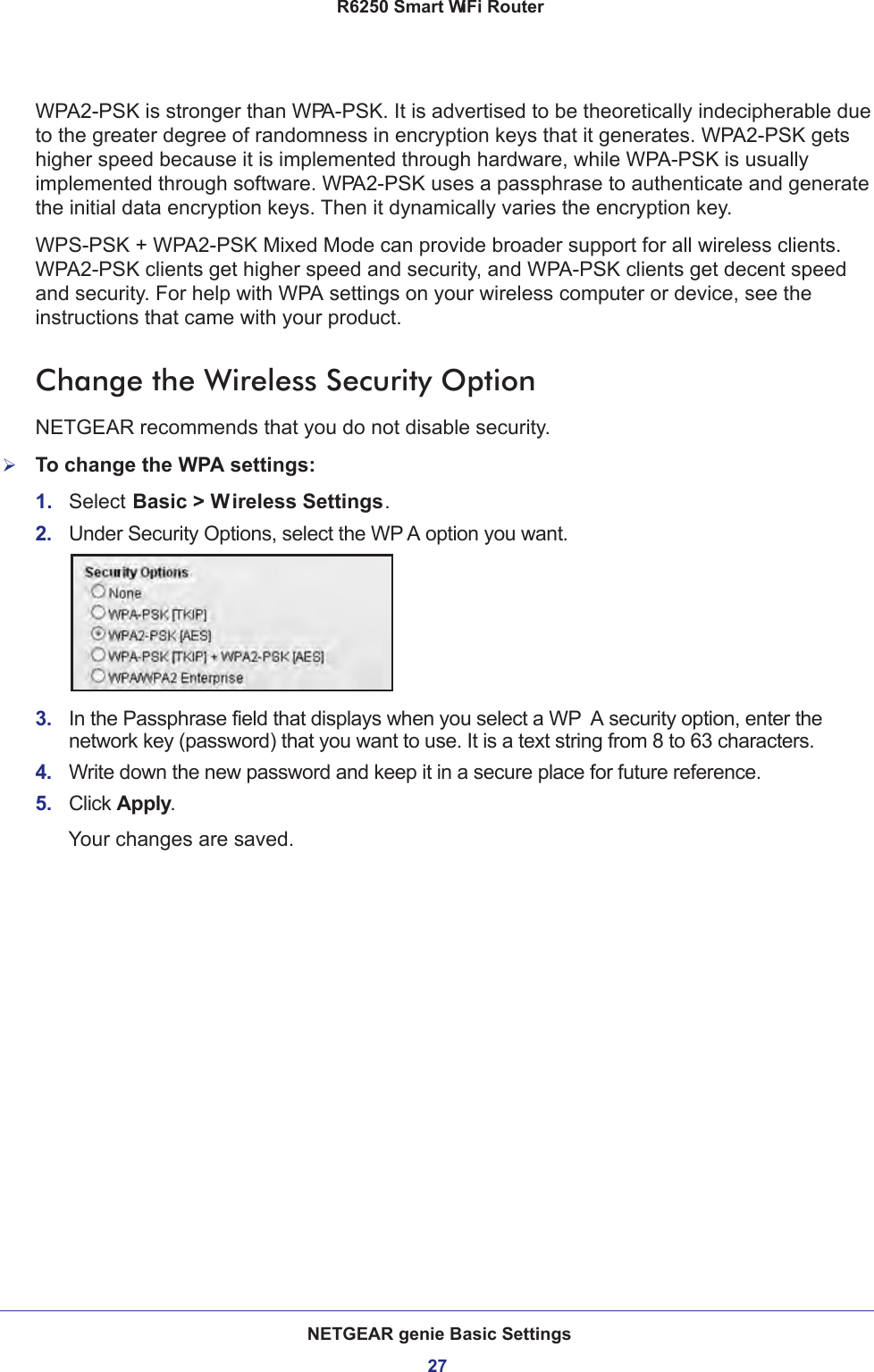 NETGEAR genie Basic Settings27 R6250 Smart WiFi RouterWPA2-PSK is stronger than WPA-PSK. It is advertised to be theoretically indecipherable due to the greater degree of randomness in encryption keys that it generates. WPA2-PSK gets higher speed because it is implemented through hardware, while WPA-PSK is usually implemented through software. WPA2-PSK uses a passphrase to authenticate and generate the initial data encryption keys. Then it dynamically varies the encryption key. WPS-PSK + WPA2-PSK Mixed Mode can provide broader support for all wireless clients. WPA2-PSK clients get higher speed and security, and WPA-PSK clients get decent speed and security. For help with WPA settings on your wireless computer or device, see the instructions that came with your product.Change the Wireless Security OptionNETGEAR recommends that you do not disable security.To change the WPA settings:1.  Select Basic &gt; Wireless Settings.2.  Under Security Options, select the WP A option you want.3.  In the Passphrase field that displays when you select a WP A security option, enter the network key (password) that you want to use. It is a text string from 8 to 63 characters.4.  Write down the new password and keep it in a secure place for future reference.5.  Click Apply.Your changes are saved.