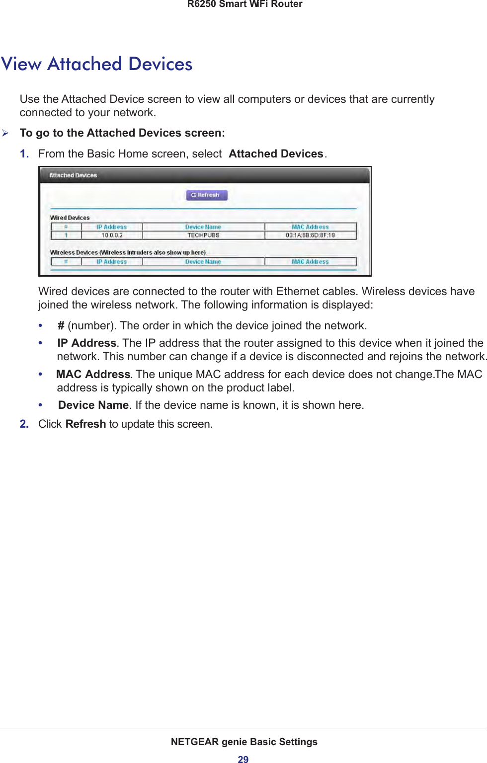 NETGEAR genie Basic Settings29 R6250 Smart WiFi RouterView Attached DevicesUse the Attached Device screen to view all computers or devices that are currently connected to your network.To go to the Attached Devices screen:1.  From the Basic Home screen, select  Attached Devices.Wired devices are connected to the router with Ethernet cables. Wireless devices have joined the wireless network. The following information is displayed:•     # (number). The order in which the device joined the network.•     IP Address. The IP address that the router assigned to this device when it joined the network. This number can change if a device is disconnected and rejoins the network.•     MAC Address. The unique MAC address for each device does not change. The MAC address is typically shown on the product label.•     Device Name. If the device name is known, it is shown here. 2.  Click Refresh to update this screen.