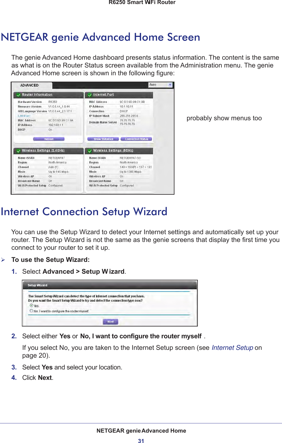 NETGEAR genie Advanced Home31 R6250 Smart WiFi RouterNETGEAR genie Advanced Home ScreenThe genie Advanced Home dashboard presents status information. The content is the same as what is on the Router Status screen available from the Administration menu. The genie Advanced Home screen is shown in the following figure:probably show menus tooInternet Connection Setup WizardYou can use the Setup Wizard to detect your Internet settings and automatically set up your router. The Setup Wizard is not the same as the genie screens that display the first time you connect to your router to set it up.To use the Setup Wizard:1.  Select Advanced &gt; Setup W izard. 2.  Select either Yes or No, I want to configure the router myself . If you select No, you are taken to the Internet Setup screen (see Internet Setup on page  20). 3.  Select Yes and select your location.4.  Click Next.