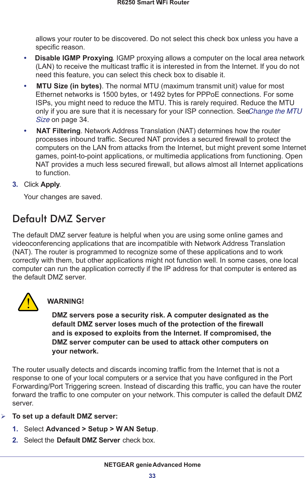 NETGEAR genie Advanced Home33 R6250 Smart WiFi Routerallows your router to be discovered. Do not select this check box unless you have a specific reason.•     Disable IGMP Proxying. IGMP proxying allows a computer on the local area network (LAN) to receive the multicast traffic it is interested in from the Internet. If you do not need this feature, you can select this check box to disable it.•     MTU Size (in bytes). The normal MTU (maximum transmit unit) value for most Ethernet networks is 1500 bytes, or 1492 bytes for PPPoE connections. For some ISPs, you might need to reduce the MTU. This is rarely required. Reduce the MTU only if you are sure that it is necessary for your ISP connection. See Change the MTU Size on page  34.•     NAT Filtering. Network Address Translation (NAT) determines how the router processes inbound traffic. Secured NAT provides a secured firewall to protect the computers on the LAN from attacks from the Internet, but might prevent some Internet games, point-to-point applications, or multimedia applications from functioning. Open NAT provides a much less secured firewall, but allows almost all Internet applications to function. 3.  Click Apply.Your changes are saved.Default DMZ ServerThe default DMZ server feature is helpful when you are using some online games and videoconferencing applications that are incompatible with Network Address Translation (NAT). The router is programmed to recognize some of these applications and to work correctly with them, but other applications might not function well. In some cases, one local computer can run the application correctly if the IP address for that computer is entered as the default DMZ server.WARNING!DMZ servers pose a security risk. A computer designated as the default DMZ server loses much of the protection of the firewall and is exposed to exploits from the Internet. If compromised, the DMZ server computer can be used to attack other computers on your network.The router usually detects and discards incoming traffic from the Internet that is not a response to one of your local computers or a service that you have configured in the Port Forwarding/Port Triggering screen. Instead of discarding this traffic, you can have the router forward the traffic to one computer on your network. This computer is called the default DMZ server.To set up a default DMZ server: 1.  Select Advanced &gt; Setup &gt; W AN Setup.2.  Select the Default DMZ Server check box.