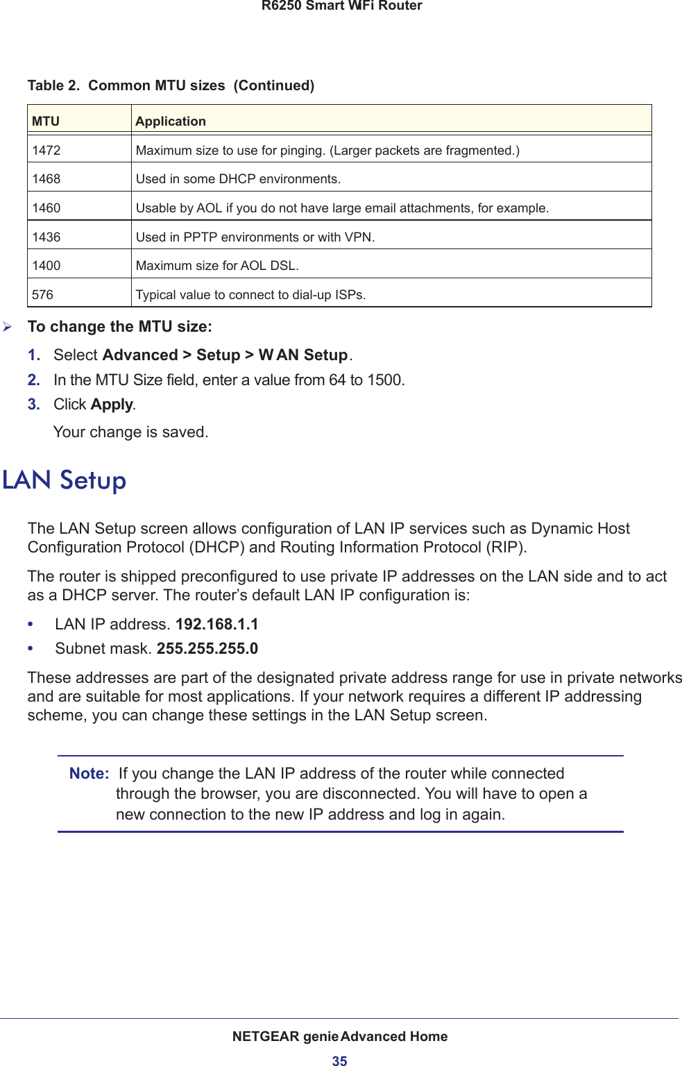 NETGEAR genie Advanced Home35 R6250 Smart WiFi RouterTo change the MTU size:1.  Select Advanced &gt; Setup &gt; W AN Setup. 2.  In the MTU Size field, enter a value from 64 to 1500.3.  Click Apply.Your change is saved.LAN SetupThe LAN Setup screen allows configuration of LAN IP services such as Dynamic Host Configuration Protocol (DHCP) and Routing Information Protocol (RIP).The router is shipped preconfigured to use private IP addresses on the LAN side and to act as a DHCP server. The router’s default LAN IP configuration is:•     LAN IP address. 192.168.1.1•     Subnet mask. 255.255.255.0These addresses are part of the designated private address range for use in private networks and are suitable for most applications. If your network requires a different IP addressing scheme, you can change these settings in the LAN Setup screen.Note:  If you change the LAN IP address of the router while connected through the browser, you are disconnected. You will have to open a new connection to the new IP address and log in again.1472 Maximum size to use for pinging. (Larger packets are fragmented.)1468 Used in some DHCP environments.1460 Usable by AOL if you do not have large email attachments, for example.1436 Used in PPTP environments or with VPN.1400 Maximum size for AOL DSL.576 Typical value to connect to dial-up ISPs.Table 2.  Common MTU sizes  (Continued)MTU Application