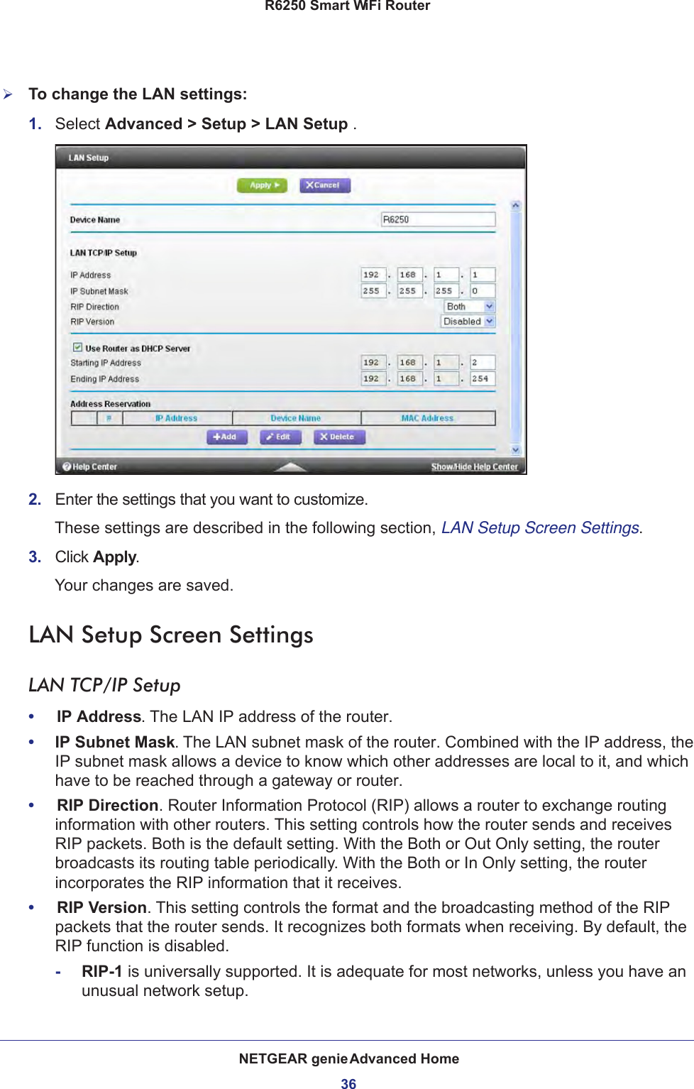 NETGEAR genie Advanced Home36R6250 Smart WiFi Router To change the LAN settings:1.  Select Advanced &gt; Setup &gt; LAN Setup .2.  Enter the settings that you want to customize. These settings are described in the following section, LAN Setup Screen Settings.3.  Click Apply.Your changes are saved.LAN Setup Screen SettingsLAN TCP/IP Setup•     IP Address. The LAN IP address of the router.•     IP Subnet Mask. The LAN subnet mask of the router. Combined with the IP address, the IP subnet mask allows a device to know which other addresses are local to it, and which have to be reached through a gateway or router.•     RIP Direction. Router Information Protocol (RIP) allows a router to exchange routing information with other routers. This setting controls how the router sends and receives RIP packets. Both is the default setting. With the Both or Out Only setting, the router broadcasts its routing table periodically. With the Both or In Only setting, the router incorporates the RIP information that it receives.•     RIP Version. This setting controls the format and the broadcasting method of the RIP packets that the router sends. It recognizes both formats when receiving. By default, the RIP function is disabled. -RIP-1 is universally supported. It is adequate for most networks, unless you have an unusual network setup. 