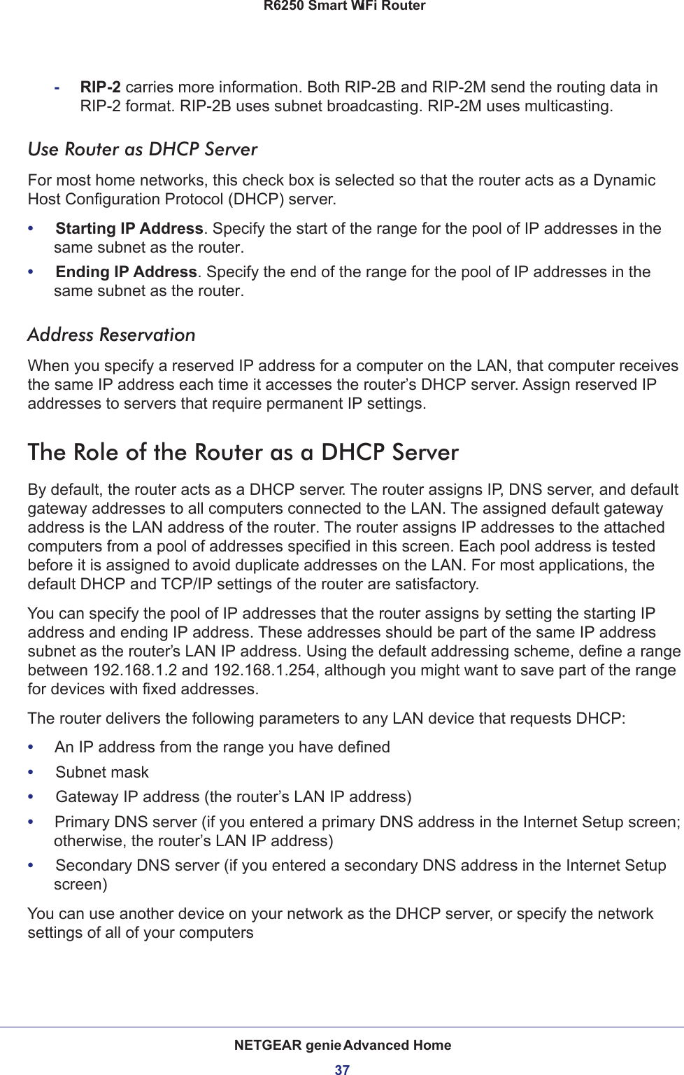 NETGEAR genie Advanced Home37 R6250 Smart WiFi Router-RIP-2 carries more information. Both RIP-2B and RIP-2M send the routing data in RIP-2 format. RIP-2B uses subnet broadcasting. RIP-2M uses multicasting.Use Router as DHCP Server For most home networks, this check box is selected so that the router acts as a Dynamic Host Configuration Protocol (DHCP) server. •     Starting IP Address. Specify the start of the range for the pool of IP addresses in the same subnet as the router.•     Ending IP Address. Specify the end of the range for the pool of IP addresses in the same subnet as the router.Address ReservationWhen you specify a reserved IP address for a computer on the LAN, that computer receives the same IP address each time it accesses the router’s DHCP server. Assign reserved IP addresses to servers that require permanent IP settings. The Role of the Router as a DHCP ServerBy default, the router acts as a DHCP server. The router assigns IP, DNS server, and default gateway addresses to all computers connected to the LAN. The assigned default gateway address is the LAN address of the router. The router assigns IP addresses to the attached computers from a pool of addresses specified in this screen. Each pool address is tested before it is assigned to avoid duplicate addresses on the LAN. For most applications, the default DHCP and TCP/IP settings of the router are satisfactory. You can specify the pool of IP addresses that the router assigns by setting the starting IP address and ending IP address. These addresses should be part of the same IP address subnet as the router’s LAN IP address. Using the default addressing scheme, define a range between 192.168.1.2 and 192.168.1.254, although you might want to save part of the range for devices with fixed addresses.The router delivers the following parameters to any LAN device that requests DHCP:•     An IP address from the range you have defined•     Subnet mask•     Gateway IP address (the router’s LAN IP address)•     Primary DNS server (if you entered a primary DNS address in the Internet Setup screen; otherwise, the router’s LAN IP address)•     Secondary DNS server (if you entered a secondary DNS address in the Internet Setup screen)You can use another device on your network as the DHCP server, or specify the network settings of all of your computers