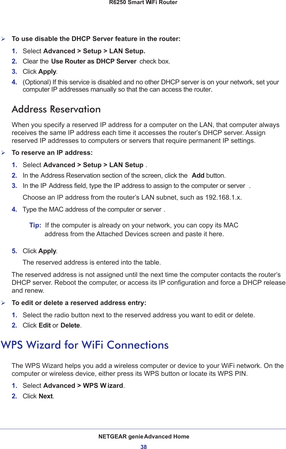 NETGEAR genie Advanced Home38R6250 Smart WiFi Router To use disable the DHCP Server feature in the router:1.  Select Advanced &gt; Setup &gt; LAN Setup.2.  Clear the Use Router as DHCP Server  check box.3.  Click Apply.4.  (Optional) If this service is disabled and no other DHCP server is on your network, set your computer IP addresses manually so that the can access the router.Address ReservationWhen you specify a reserved IP address for a computer on the LAN, that computer always receives the same IP address each time it accesses the router’s DHCP server. Assign reserved IP addresses to computers or servers that require permanent IP settings. To reserve an IP address: 1.  Select Advanced &gt; Setup &gt; LAN Setup .2.  In the Address Reservation section of the screen, click the  Add button. 3.  In the IP Address field, type the IP address to assign to the computer or server . Choose an IP address from the router’s LAN subnet, such as 192.168.1.x. 4.  Type the MAC address of the computer or server .Tip:  If the computer is already on your network, you can copy its MAC address from the Attached Devices screen and paste it here.5.  Click Apply.The reserved address is entered into the table. The reserved address is not assigned until the next time the computer contacts the router’s DHCP server. Reboot the computer, or access its IP configuration and force a DHCP release and renew.To edit or delete a reserved address entry:1.  Select the radio button next to the reserved address you want to edit or delete. 2.  Click Edit or Delete.WPS Wizard for WiFi ConnectionsThe WPS Wizard helps you add a wireless computer or device to your WiFi network. On the computer or wireless device, either press its WPS button or locate its WPS PIN.1.  Select Advanced &gt; WPS W izard.2.  Click Next. 