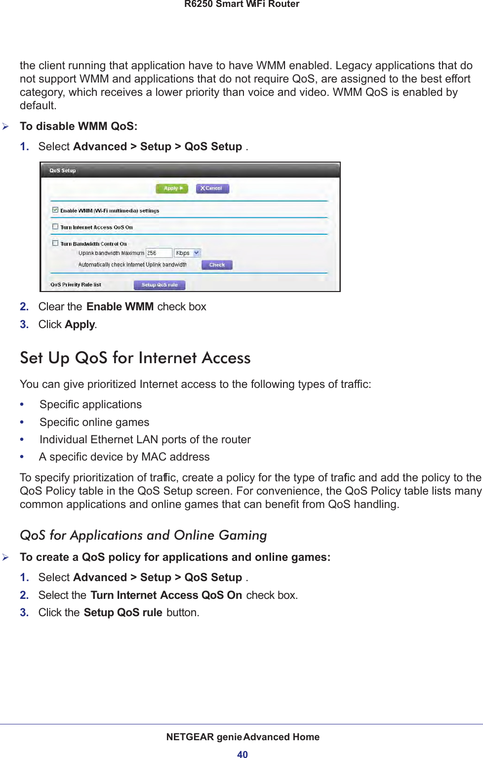 NETGEAR genie Advanced Home40R6250 Smart WiFi Router the client running that application have to have WMM enabled. Legacy applications that do not support WMM and applications that do not require QoS, are assigned to the best effort category, which receives a lower priority than voice and video. WMM QoS is enabled by default.To disable WMM QoS: 1.  Select Advanced &gt; Setup &gt; QoS Setup . 2.  Clear the Enable WMM check box3.  Click Apply.Set Up QoS for Internet AccessYou can give prioritized Internet access to the following types of traffic:•     Specific applications•     Specific online games•     Individual Ethernet LAN ports of the router•     A specific device by MAC addressTo specify prioritization of traffic, create a policy for the type of traffic and add the policy to the QoS Policy table in the QoS Setup screen. For convenience, the QoS Policy table lists many common applications and online games that can benefit from QoS handling.QoS for Applications and Online GamingTo create a QoS policy for applications and online games:1.  Select Advanced &gt; Setup &gt; QoS Setup .2.  Select the Turn Internet Access QoS On check box.3.  Click the Setup QoS rule button.