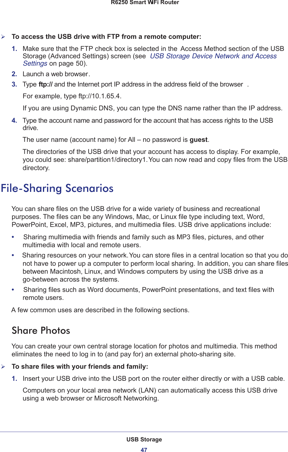 USB Storage47 R6250 Smart WiFi RouterTo access the USB drive with FTP from a remote computer:1.  Make sure that the FTP check box is selected in the  Access Method section of the USB Storage (Advanced Settings) screen (see  USB Storage Device Network and Access Settings on page  50).2.  Launch a web browser.3.  Type ftp:// and the Internet port IP address in the address field of the browser . For example, type ftp://10.1.65.4. If you are using Dynamic DNS, you can type the DNS name rather than the IP address.4.  Type the account name and password for the account that has access rights to the USB drive. The user name (account name) for All – no password is guest. The directories of the USB drive that your account has access to display. For example, you could see: share/partition1/directory1. You can now read and copy files from the USB directory.File-Sharing ScenariosYou can share files on the USB drive for a wide variety of business and recreational purposes. The files can be any Windows, Mac, or Linux file type including text, Word, PowerPoint, Excel, MP3, pictures, and multimedia files. USB drive applications include:•     Sharing multimedia with friends and family such as MP3 files, pictures, and other multimedia with local and remote users.•     Sharing resources on your network. You can store files in a central location so that you do not have to power up a computer to perform local sharing. In addition, you can share files between Macintosh, Linux, and Windows computers by using the USB drive as a go-between across the systems.•     Sharing files such as Word documents, PowerPoint presentations, and text files with remote users.A few common uses are described in the following sections.Share Photos You can create your own central storage location for photos and multimedia. This method eliminates the need to log in to (and pay for) an external photo-sharing site.To share files with your friends and family:1.  Insert your USB drive into the USB port on the router either directly or with a USB cable.Computers on your local area network (LAN) can automatically access this USB drive using a web browser or Microsoft Networking.