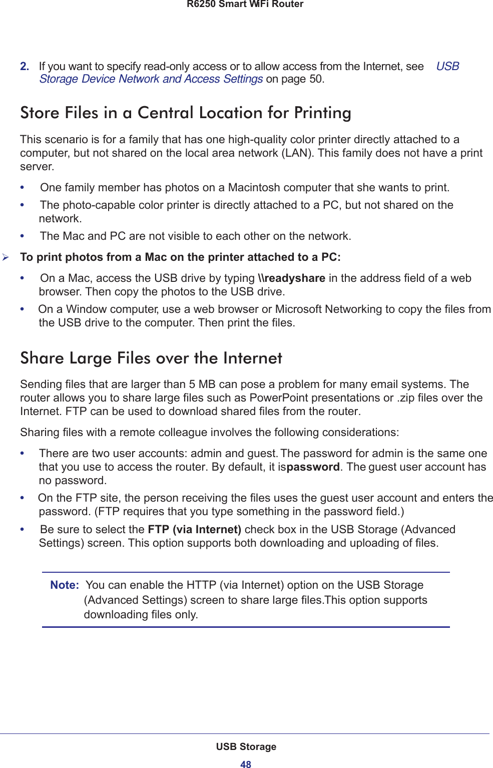 USB Storage48R6250 Smart WiFi Router 2.  If you want to specify read-only access or to allow access from the Internet, see  USB Storage Device Network and Access Settings on page 50.Store Files in a Central Location for PrintingThis scenario is for a family that has one high-quality color printer directly attached to a computer, but not shared on the local area network (LAN). This family does not have a print server.•     One family member has photos on a Macintosh computer that she wants to print.•     The photo-capable color printer is directly attached to a PC, but not shared on the network.•     The Mac and PC are not visible to each other on the network.To print photos from a Mac on the printer attached to a PC:•     On a Mac, access the USB drive by typing \\readyshare in the address field of a web browser. Then copy the photos to the USB drive.•     On a Window computer, use a web browser or Microsoft Networking to copy the files from the USB drive to the computer. Then print the files.Share Large Files over the InternetSending files that are larger than 5 MB can pose a problem for many email systems. The router allows you to share large files such as PowerPoint presentations or .zip files over the Internet. FTP can be used to download shared files from the router.Sharing files with a remote colleague involves the following considerations:•     There are two user accounts: admin and guest. The password for admin is the same one that you use to access the router. By default, it is password. The guest user account has no password.•     On the FTP site, the person receiving the files uses the guest user account and enters the password. (FTP requires that you type something in the password field.)•     Be sure to select the FTP (via Internet) check box in the USB Storage (Advanced Settings) screen. This option supports both downloading and uploading of files. Note:  You can enable the HTTP (via Internet) option on the USB Storage (Advanced Settings) screen to share large files. This option supports downloading files only.