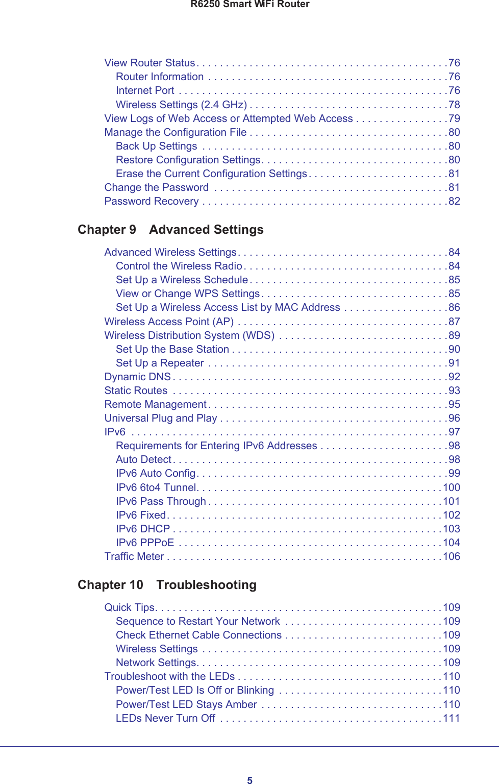 5R6250 Smart WiFi RouterView Router Status. . . . . . . . . . . . . . . . . . . . . . . . . . . . . . . . . . . . . . . . . . .76Router Information . . . . . . . . . . . . . . . . . . . . . . . . . . . . . . . . . . . . . . . . .76Internet Port . . . . . . . . . . . . . . . . . . . . . . . . . . . . . . . . . . . . . . . . . . . . . .76Wireless Settings (2.4 GHz) . . . . . . . . . . . . . . . . . . . . . . . . . . . . . . . . . .78View Logs of Web Access or Attempted Web Access . . . . . . . . . . . . . . . .79Manage the Configuration File . . . . . . . . . . . . . . . . . . . . . . . . . . . . . . . . . .80Back Up Settings  . . . . . . . . . . . . . . . . . . . . . . . . . . . . . . . . . . . . . . . . . .80Restore Configuration Settings. . . . . . . . . . . . . . . . . . . . . . . . . . . . . . . .80Erase the Current Configuration Settings. . . . . . . . . . . . . . . . . . . . . . . .81Change the Password  . . . . . . . . . . . . . . . . . . . . . . . . . . . . . . . . . . . . . . . .81Password Recovery . . . . . . . . . . . . . . . . . . . . . . . . . . . . . . . . . . . . . . . . . .82Chapter 9  Advanced SettingsAdvanced Wireless Settings. . . . . . . . . . . . . . . . . . . . . . . . . . . . . . . . . . . .84Control the Wireless Radio. . . . . . . . . . . . . . . . . . . . . . . . . . . . . . . . . . .84Set Up a Wireless Schedule. . . . . . . . . . . . . . . . . . . . . . . . . . . . . . . . . .85View or Change WPS Settings. . . . . . . . . . . . . . . . . . . . . . . . . . . . . . . .85Set Up a Wireless Access List by MAC Address . . . . . . . . . . . . . . . . . .86Wireless Access Point (AP) . . . . . . . . . . . . . . . . . . . . . . . . . . . . . . . . . . . .87Wireless Distribution System (WDS)  . . . . . . . . . . . . . . . . . . . . . . . . . . . . .89Set Up the Base Station . . . . . . . . . . . . . . . . . . . . . . . . . . . . . . . . . . . . .90Set Up a Repeater . . . . . . . . . . . . . . . . . . . . . . . . . . . . . . . . . . . . . . . . .91Dynamic DNS . . . . . . . . . . . . . . . . . . . . . . . . . . . . . . . . . . . . . . . . . . . . . . .92Static Routes  . . . . . . . . . . . . . . . . . . . . . . . . . . . . . . . . . . . . . . . . . . . . . . .93Remote Management . . . . . . . . . . . . . . . . . . . . . . . . . . . . . . . . . . . . . . . . .95Universal Plug and Play . . . . . . . . . . . . . . . . . . . . . . . . . . . . . . . . . . . . . . .96IPv6  . . . . . . . . . . . . . . . . . . . . . . . . . . . . . . . . . . . . . . . . . . . . . . . . . . . . . .97Requirements for Entering IPv6 Addresses . . . . . . . . . . . . . . . . . . . . . .98Auto Detect. . . . . . . . . . . . . . . . . . . . . . . . . . . . . . . . . . . . . . . . . . . . . . .98IPv6 Auto Config. . . . . . . . . . . . . . . . . . . . . . . . . . . . . . . . . . . . . . . . . . .99IPv6 6to4 Tunnel. . . . . . . . . . . . . . . . . . . . . . . . . . . . . . . . . . . . . . . . . .100IPv6 Pass Through . . . . . . . . . . . . . . . . . . . . . . . . . . . . . . . . . . . . . . . .101IPv6 Fixed. . . . . . . . . . . . . . . . . . . . . . . . . . . . . . . . . . . . . . . . . . . . . . .102IPv6 DHCP . . . . . . . . . . . . . . . . . . . . . . . . . . . . . . . . . . . . . . . . . . . . . .103IPv6 PPPoE . . . . . . . . . . . . . . . . . . . . . . . . . . . . . . . . . . . . . . . . . . . . .104Traffic Meter . . . . . . . . . . . . . . . . . . . . . . . . . . . . . . . . . . . . . . . . . . . . . . .106Chapter 10  TroubleshootingQuick Tips. . . . . . . . . . . . . . . . . . . . . . . . . . . . . . . . . . . . . . . . . . . . . . . . .109Sequence to Restart Your Network  . . . . . . . . . . . . . . . . . . . . . . . . . . .109Check Ethernet Cable Connections . . . . . . . . . . . . . . . . . . . . . . . . . . .109Wireless Settings . . . . . . . . . . . . . . . . . . . . . . . . . . . . . . . . . . . . . . . . .109Network Settings. . . . . . . . . . . . . . . . . . . . . . . . . . . . . . . . . . . . . . . . . .109Troubleshoot with the LEDs . . . . . . . . . . . . . . . . . . . . . . . . . . . . . . . . . . .110Power/Test LED Is Off or Blinking  . . . . . . . . . . . . . . . . . . . . . . . . . . . .110Power/Test LED Stays Amber . . . . . . . . . . . . . . . . . . . . . . . . . . . . . . .110LEDs Never Turn Off  . . . . . . . . . . . . . . . . . . . . . . . . . . . . . . . . . . . . . .111