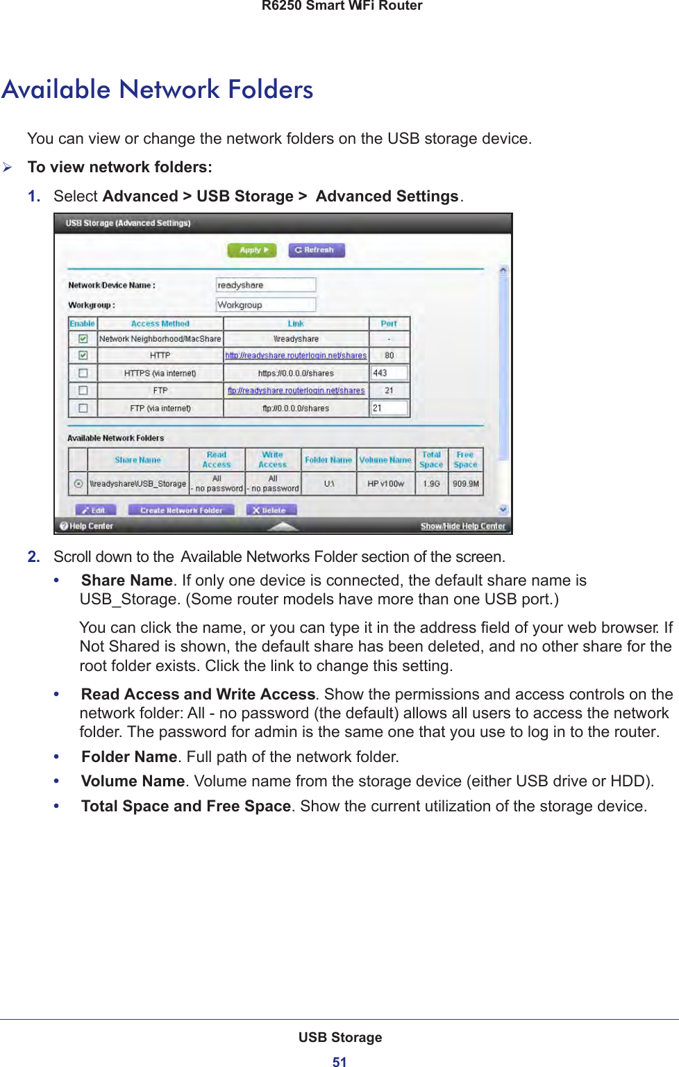 USB Storage51 R6250 Smart WiFi RouterAvailable Network FoldersYou can view or change the network folders on the USB storage device.To view network folders:1.  Select Advanced &gt; USB Storage &gt;  Advanced Settings.2.  Scroll down to the Available Networks Folder section of the screen.•     Share Name. If only one device is connected, the default share name is USB_Storage. (Some router models have more than one USB port.)You can click the name, or you can type it in the address field of your web browser. If Not Shared is shown, the default share has been deleted, and no other share for the root folder exists. Click the link to change this setting.•     Read Access and Write Access. Show the permissions and access controls on the network folder: All - no password (the default) allows all users to access the network folder. The password for admin is the same one that you use to log in to the router.•     Folder Name. Full path of the network folder. •     Volume Name. Volume name from the storage device (either USB drive or HDD).•     Total Space and Free Space. Show the current utilization of the storage device.