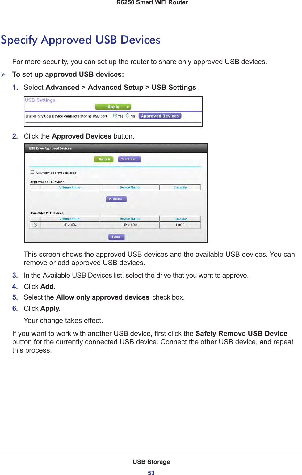 USB Storage53 R6250 Smart WiFi RouterSpecify Approved USB DevicesFor more security, you can set up the router to share only approved USB devices. To set up approved USB devices:1.  Select Advanced &gt; Advanced Setup &gt; USB Settings .2.  Click the Approved Devices button. This screen shows the approved USB devices and the available USB devices. You can remove or add approved USB devices.3.  In the Available USB Devices list, select the drive that you want to approve.4.  Click Add.5.  Select the Allow only approved devices  check box.6.  Click Apply.Your change takes effect.If you want to work with another USB device, first click the Safely Remove USB Device button for the currently connected USB device. Connect the other USB device, and repeat this process.