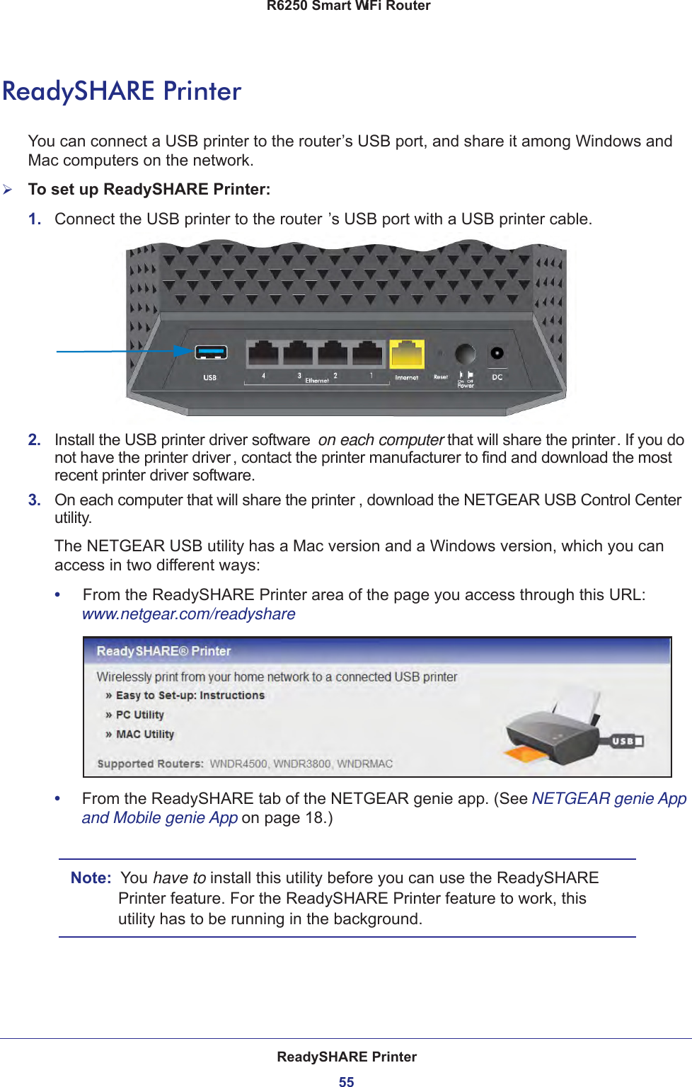 ReadySHARE Printer55 R6250 Smart WiFi RouterReadySHARE PrinterYou can connect a USB printer to the router’s USB port, and share it among Windows and Mac computers on the network. To set up ReadySHARE Printer:1.  Connect the USB printer to the router ’s USB port with a USB printer cable.2.  Install the USB printer driver software  on each computer that will share the printer. If you do not have the printer driver , contact the printer manufacturer to find and download the most recent printer driver software.3.  On each computer that will share the printer , download the NETGEAR USB Control Center utility. The NETGEAR USB utility has a Mac version and a Windows version, which you can access in two different ways:•     From the ReadySHARE Printer area of the page you access through this URL:  www.netgear.com/readyshare•     From the ReadySHARE tab of the NETGEAR genie app. (See NETGEAR genie App and Mobile genie App on page  18.)Note:  You have to install this utility before you can use the ReadySHARE Printer feature. For the ReadySHARE Printer feature to work, this utility has to be running in the background.