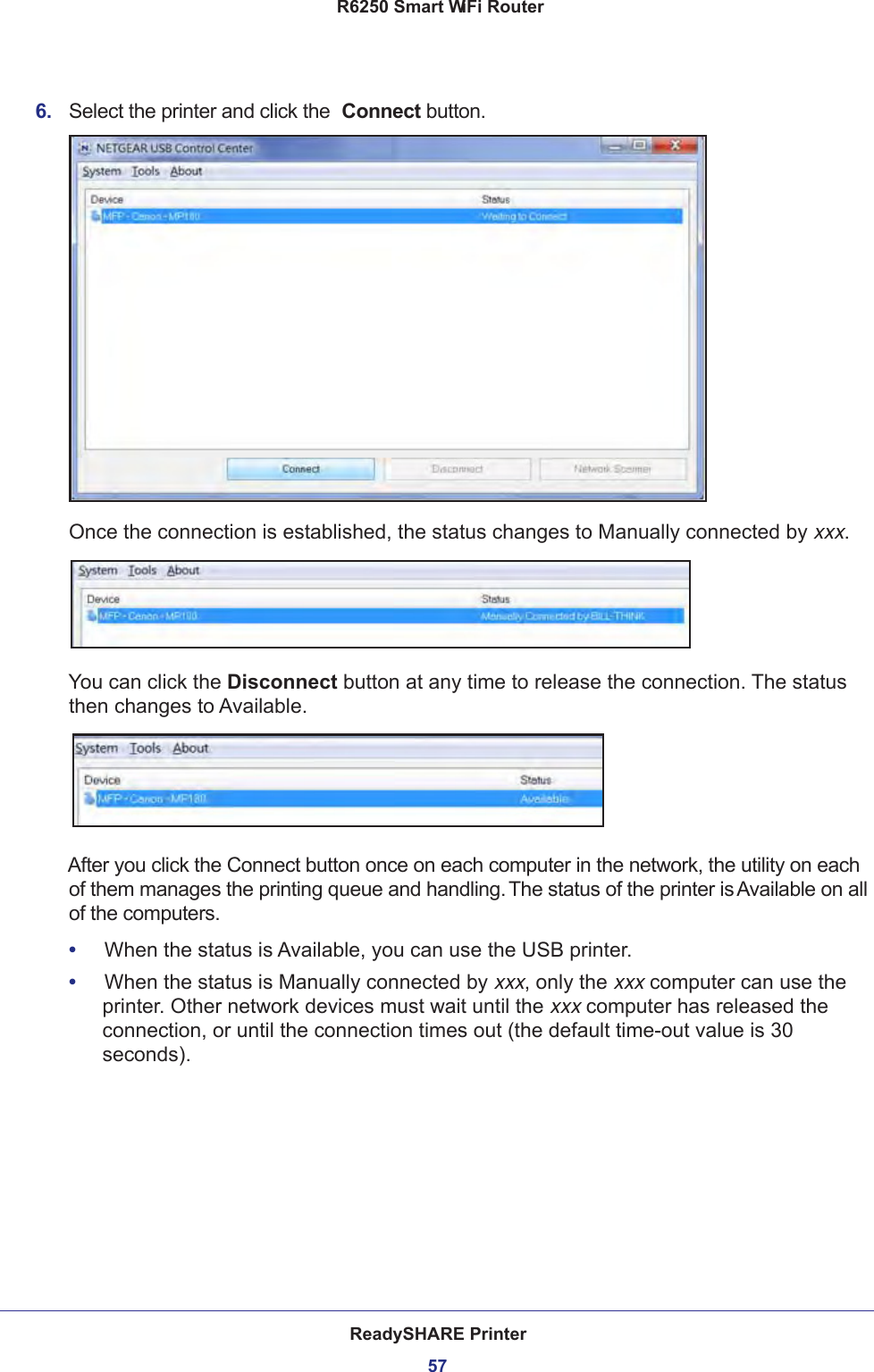 ReadySHARE Printer57 R6250 Smart WiFi Router6.  Select the printer and click the  Connect button.Once the connection is established, the status changes to Manually connected by xxx.You can click the Disconnect button at any time to release the connection. The status then changes to Available.After you click the Connect button once on each computer in the network, the utility on each of them manages the printing queue and handling. The status of the printer is Available on all of the computers.•     When the status is Available, you can use the USB printer.•     When the status is Manually connected by xxx, only the xxx computer can use the printer. Other network devices must wait until the xxx computer has released the connection, or until the connection times out (the default time-out value is 30 seconds).