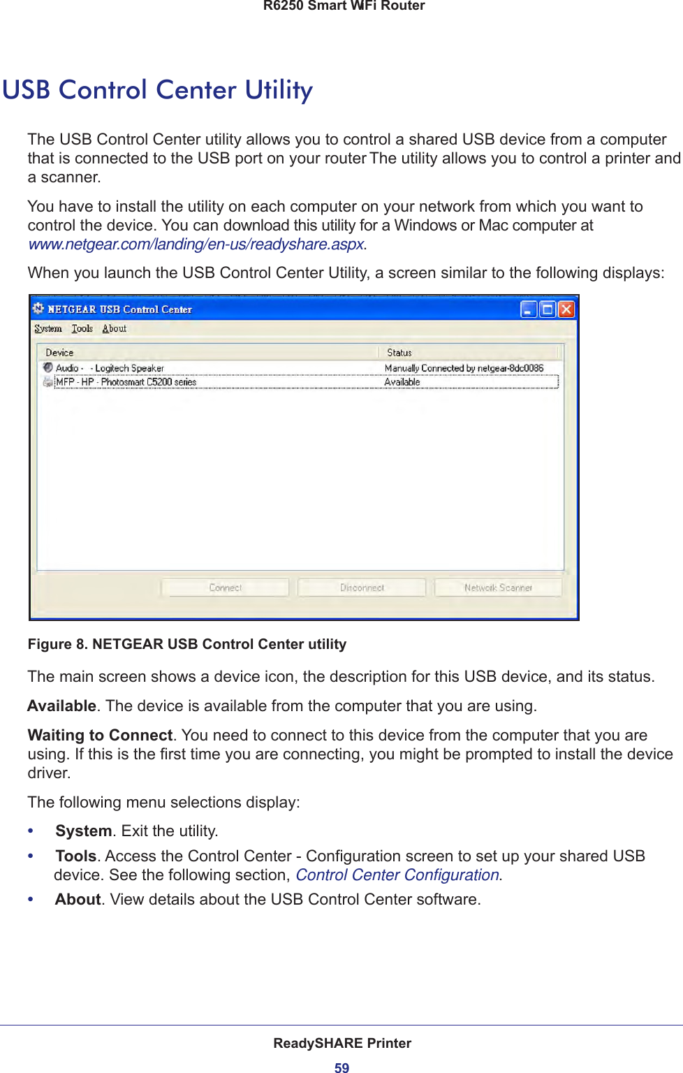 ReadySHARE Printer59 R6250 Smart WiFi RouterUSB Control Center UtilityThe USB Control Center utility allows you to control a shared USB device from a computer that is connected to the USB port on your router. The utility allows you to control a printer and a scanner. You have to install the utility on each computer on your network from which you want to control the device. You can download this utility for a Windows or Mac computer at www.netgear.com/landing/en-us/readyshare.aspx.When you launch the USB Control Center Utility, a screen similar to the following displays:Figure 8. NETGEAR USB Control Center utilityThe main screen shows a device icon, the description for this USB device, and its status.Available. The device is available from the computer that you are using.Waiting to Connect. You need to connect to this device from the computer that you are using. If this is the first time you are connecting, you might be prompted to install the device driver.The following menu selections display:•     System. Exit the utility.•     Tools. Access the Control Center - Configuration screen to set up your shared USB device. See the following section, Control Center Configuration.•     About. View details about the USB Control Center software.