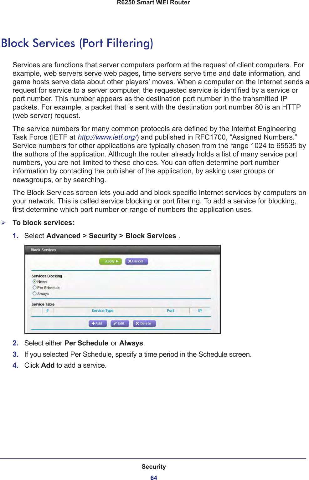 Security64R6250 Smart WiFi Router Block Services (Port Filtering)Services are functions that server computers perform at the request of client computers. For example, web servers serve web pages, time servers serve time and date information, and game hosts serve data about other players’ moves. When a computer on the Internet sends a request for service to a server computer, the requested service is identified by a service or port number. This number appears as the destination port number in the transmitted IP packets. For example, a packet that is sent with the destination port number 80 is an HTTP (web server) request. The service numbers for many common protocols are defined by the Internet Engineering Task Force (IETF at http://www.ietf.org/) and published in RFC1700, “Assigned Numbers.” Service numbers for other applications are typically chosen from the range 1024 to 65535 by the authors of the application. Although the router already holds a list of many service port numbers, you are not limited to these choices. You can often determine port number information by contacting the publisher of the application, by asking user groups or newsgroups, or by searching.The Block Services screen lets you add and block specific Internet services by computers on your network. This is called service blocking or port filtering. To add a service for blocking, first determine which port number or range of numbers the application uses. To block services:1.  Select Advanced &gt; Security &gt; Block Services .2.  Select either Per Schedule or Always.3.  If you selected Per Schedule, specify a time period in the Schedule screen.4.  Click Add to add a service. 