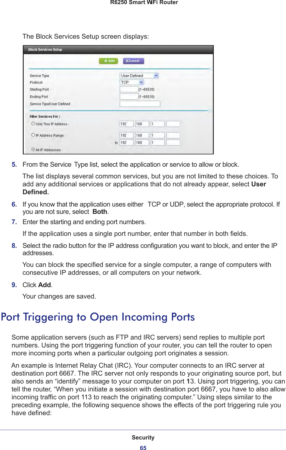 Security65 R6250 Smart WiFi RouterThe Block Services Setup screen displays:5.  From the Service Type list, select the application or service to allow or block. The list displays several common services, but you are not limited to these choices. To add any additional services or applications that do not already appear, select User Defined.6.  If you know that the application uses either  TCP or UDP, select the appropriate protocol. If you are not sure, select  Both.7.  Enter the starting and ending port numbers. If the application uses a single port number, enter that number in both fields.8.  Select the radio button for the IP address configuration you want to block, and enter the IP addresses. You can block the specified service for a single computer, a range of computers with consecutive IP addresses, or all computers on your network.9.  Click Add.Your changes are saved. Port Triggering to Open Incoming PortsSome application servers (such as FTP and IRC servers) send replies to multiple port numbers. Using the port triggering function of your router, you can tell the router to open more incoming ports when a particular outgoing port originates a session.An example is Internet Relay Chat (IRC). Your computer connects to an IRC server at destination port 6667. The IRC server not only responds to your originating source port, but also sends an “identify” message to your computer on port 113. Using port triggering, you can tell the router, “When you initiate a session with destination port 6667, you have to also allow incoming traffic on port 113 to reach the originating computer.” Using steps similar to the preceding example, the following sequence shows the effects of the port triggering rule you have defined: