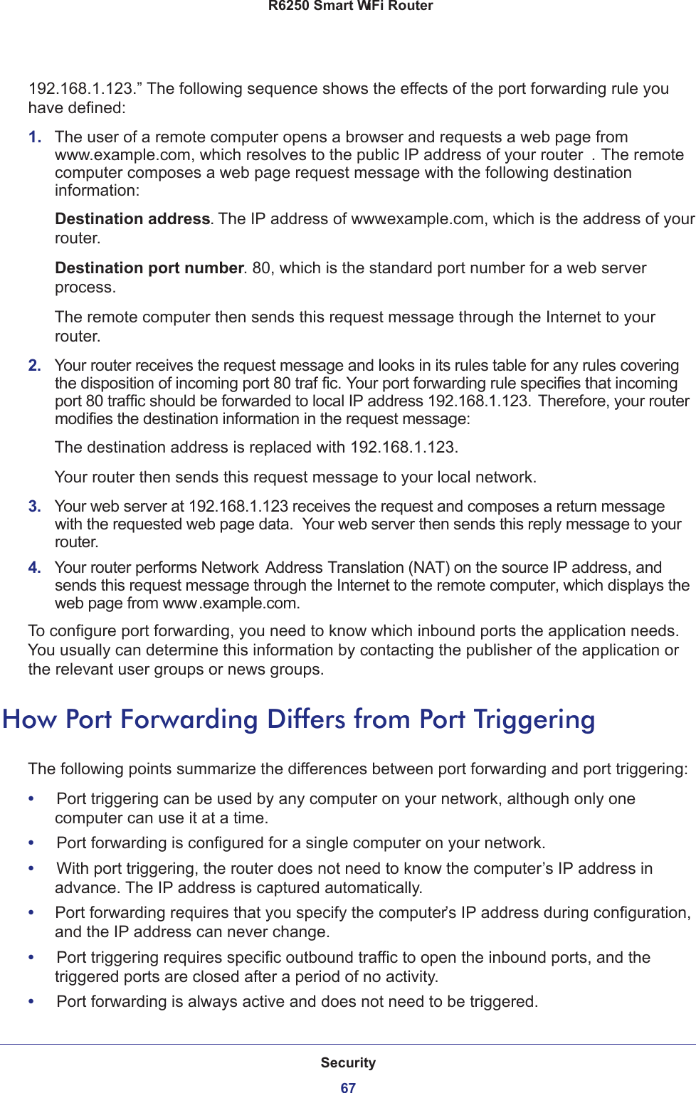 Security67 R6250 Smart WiFi Router192.168.1.123.” The following sequence shows the effects of the port forwarding rule you have defined:1.  The user of a remote computer opens a browser and requests a web page from www.example.com, which resolves to the public IP address of your router . The remote computer composes a web page request message with the following destination information: Destination address. The IP address of www.example.com, which is the address of your router.Destination port number. 80, which is the standard port number for a web server process.The remote computer then sends this request message through the Internet to your router.2.  Your router receives the request message and looks in its rules table for any rules covering the disposition of incoming port 80 traf fic. Your port forwarding rule specifies that incoming port 80 traffic should be forwarded to local IP address 192.168.1.123. Therefore, your router modifies the destination information in the request message:The destination address is replaced with 192.168.1.123.Your router then sends this request message to your local network.3.  Your web server at 192.168.1.123 receives the request and composes a return message with the requested web page data.  Your web server then sends this reply message to your router.4.  Your router performs Network Address Translation (NAT) on the source IP address, and sends this request message through the Internet to the remote computer, which displays the web page from www.example.com.To configure port forwarding, you need to know which inbound ports the application needs. You usually can determine this information by contacting the publisher of the application or the relevant user groups or news groups.How Port Forwarding Differs from Port TriggeringThe following points summarize the differences between port forwarding and port triggering:•     Port triggering can be used by any computer on your network, although only one computer can use it at a time.•     Port forwarding is configured for a single computer on your network.•     With port triggering, the router does not need to know the computer’s IP address in advance. The IP address is captured automatically.•     Port forwarding requires that you specify the computer’s IP address during configuration, and the IP address can never change.•     Port triggering requires specific outbound traffic to open the inbound ports, and the triggered ports are closed after a period of no activity.•     Port forwarding is always active and does not need to be triggered.