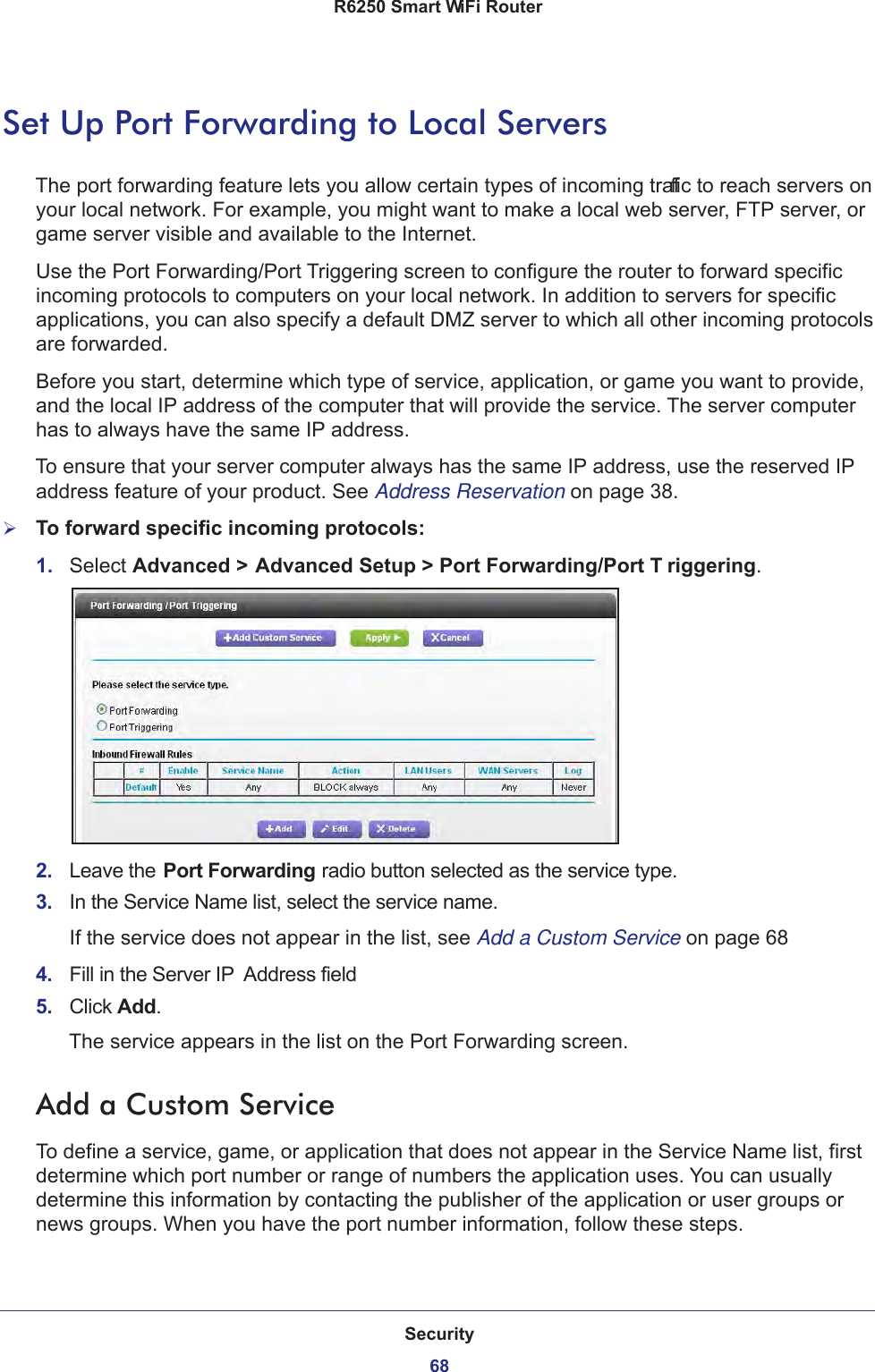 Security68R6250 Smart WiFi Router Set Up Port Forwarding to Local ServersThe port forwarding feature lets you allow certain types of incoming traffic to reach servers on your local network. For example, you might want to make a local web server, FTP server, or game server visible and available to the Internet.Use the Port Forwarding/Port Triggering screen to configure the router to forward specific incoming protocols to computers on your local network. In addition to servers for specific applications, you can also specify a default DMZ server to which all other incoming protocols are forwarded.Before you start, determine which type of service, application, or game you want to provide, and the local IP address of the computer that will provide the service. The server computer has to always have the same IP address.To ensure that your server computer always has the same IP address, use the reserved IP address feature of your product. See Address Reservation on page  38.To forward specific incoming protocols:1.  Select Advanced &gt; Advanced Setup &gt; Port Forwarding/Port T riggering.2.  Leave the Port Forwarding radio button selected as the service type.3.  In the Service Name list, select the service name.If the service does not appear in the list, see Add a Custom Service on page  684.  Fill in the Server IP  Address field5.  Click Add.The service appears in the list on the Port Forwarding screen.Add a Custom ServiceTo define a service, game, or application that does not appear in the Service Name list, first determine which port number or range of numbers the application uses. You can usually determine this information by contacting the publisher of the application or user groups or news groups. When you have the port number information, follow these steps.