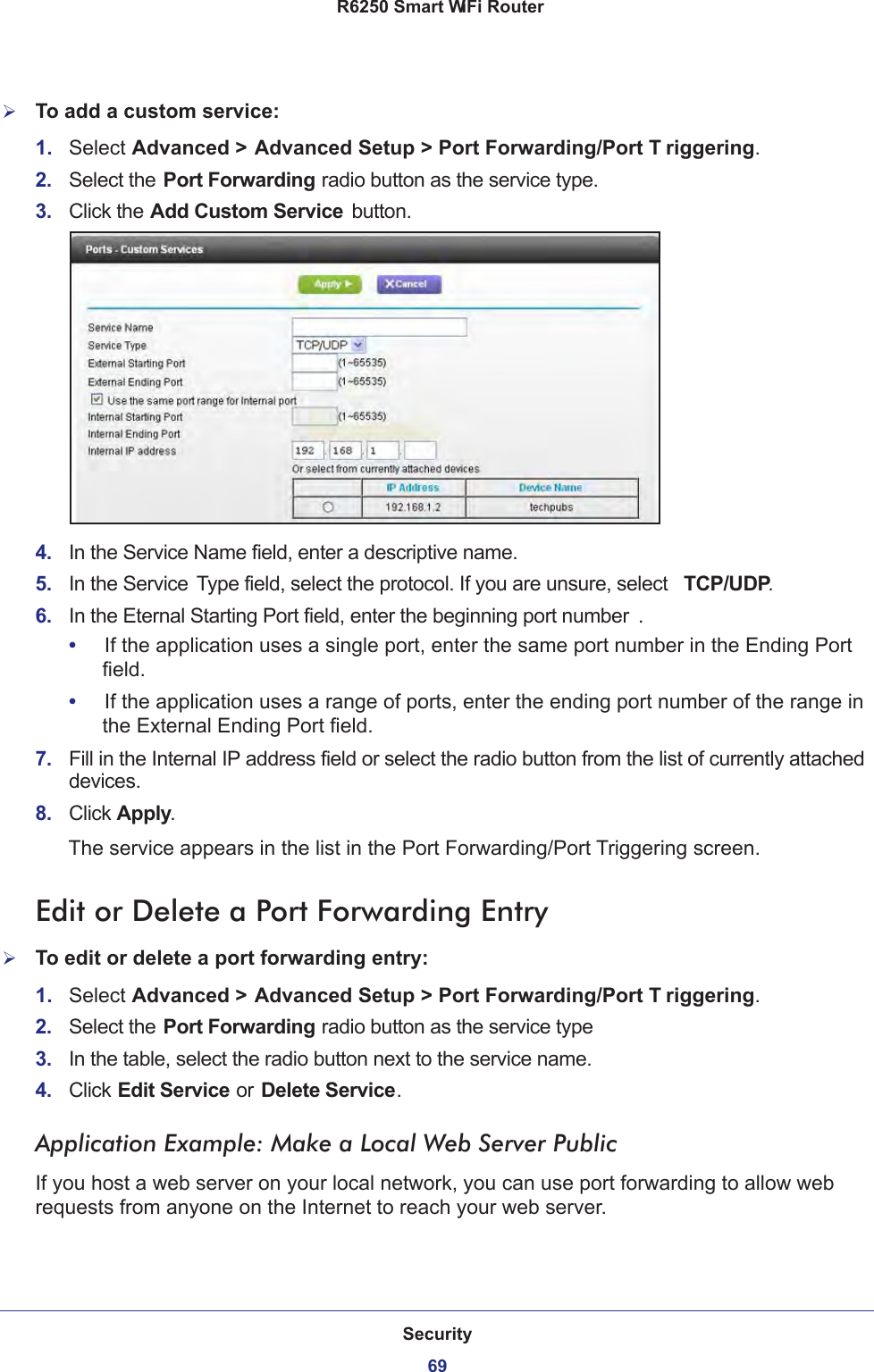 Security69 R6250 Smart WiFi RouterTo add a custom service:1.  Select Advanced &gt; Advanced Setup &gt; Port Forwarding/Port T riggering.2.  Select the Port Forwarding radio button as the service type.3.  Click the Add Custom Service button.4.  In the Service Name field, enter a descriptive name. 5.  In the Service Type field, select the protocol. If you are unsure, select  TCP/UDP.6.  In the Eternal Starting Port field, enter the beginning port number . •     If the application uses a single port, enter the same port number in the Ending Port field.•     If the application uses a range of ports, enter the ending port number of the range in the External Ending Port field.7.  Fill in the Internal IP address field or select the radio button from the list of currently attached devices.8.  Click Apply. The service appears in the list in the Port Forwarding/Port Triggering screen.Edit or Delete a Port Forwarding EntryTo edit or delete a port forwarding entry:1.  Select Advanced &gt; Advanced Setup &gt; Port Forwarding/Port T riggering.2.  Select the Port Forwarding radio button as the service type3.  In the table, select the radio button next to the service name.4.  Click Edit Service or Delete Service.Application Example: Make a Local Web Server PublicIf you host a web server on your local network, you can use port forwarding to allow web requests from anyone on the Internet to reach your web server. 