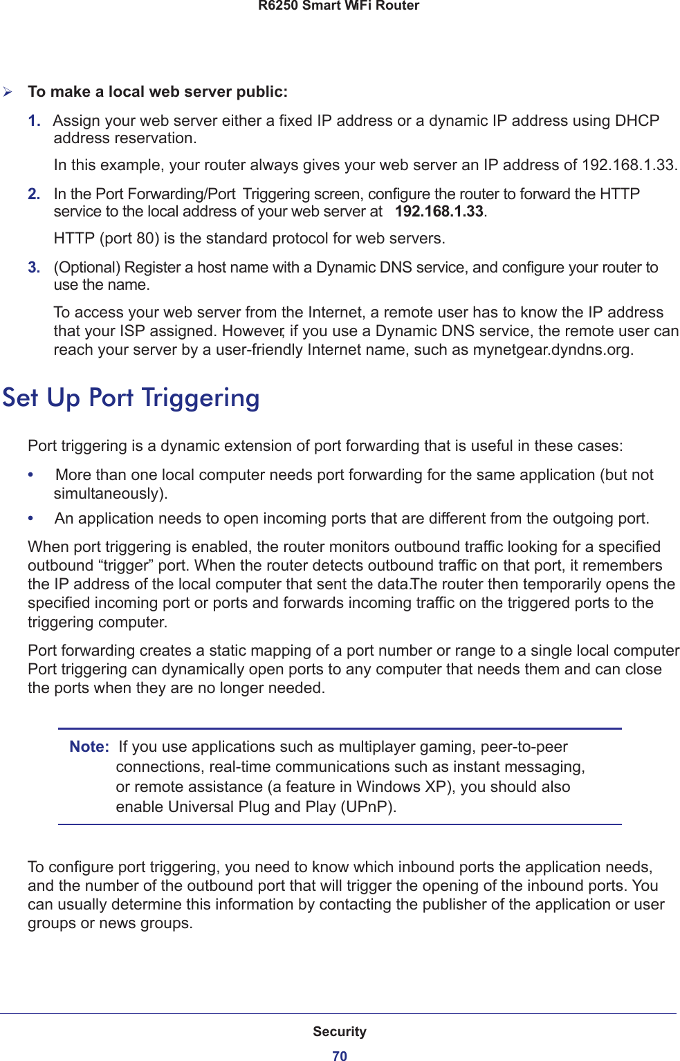 Security70R6250 Smart WiFi Router To make a local web server public:1.  Assign your web server either a fixed IP address or a dynamic IP address using DHCP address reservation. In this example, your router always gives your web server an IP address of 192.168.1.33. 2.  In the Port Forwarding/Port  Triggering screen, configure the router to forward the HTTP service to the local address of your web server at  192.168.1.33. HTTP (port 80) is the standard protocol for web servers.3.  (Optional) Register a host name with a Dynamic DNS service, and configure your router to use the name. To access your web server from the Internet, a remote user has to know the IP address that your ISP assigned. However, if you use a Dynamic DNS service, the remote user can reach your server by a user-friendly Internet name, such as mynetgear.dyndns.org.Set Up Port TriggeringPort triggering is a dynamic extension of port forwarding that is useful in these cases:•     More than one local computer needs port forwarding for the same application (but not simultaneously).•     An application needs to open incoming ports that are different from the outgoing port.When port triggering is enabled, the router monitors outbound traffic looking for a specified outbound “trigger” port. When the router detects outbound traffic on that port, it remembers the IP address of the local computer that sent the data. The router then temporarily opens the specified incoming port or ports and forwards incoming traffic on the triggered ports to the triggering computer. Port forwarding creates a static mapping of a port number or range to a single local computer. Port triggering can dynamically open ports to any computer that needs them and can close the ports when they are no longer needed.Note:  If you use applications such as multiplayer gaming, peer-to-peer connections, real-time communications such as instant messaging, or remote assistance (a feature in Windows XP), you should also enable Universal Plug and Play (UPnP).To configure port triggering, you need to know which inbound ports the application needs, and the number of the outbound port that will trigger the opening of the inbound ports. You can usually determine this information by contacting the publisher of the application or user groups or news groups.