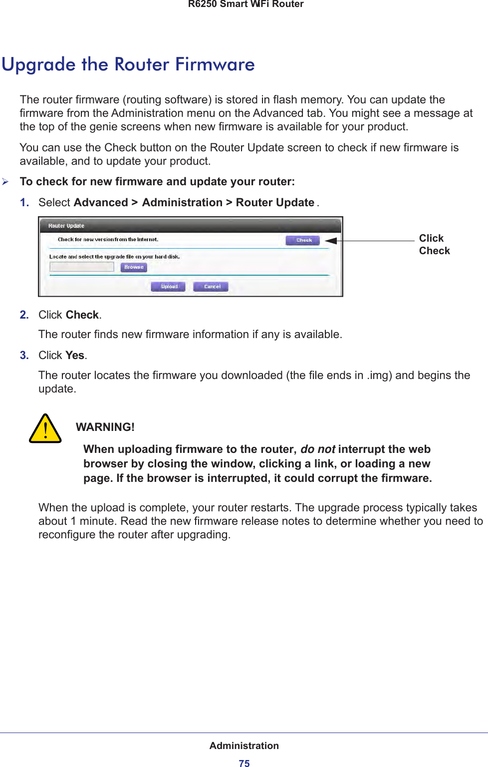 Administration75 R6250 Smart WiFi RouterUpgrade the Router FirmwareThe router firmware (routing software) is stored in flash memory. You can update the firmware from the Administration menu on the Advanced tab. You might see a message at the top of the genie screens when new firmware is available for your product.You can use the Check button on the Router Update screen to check if new firmware is available, and to update your product. To check for new firmware and update your router:1.  Select Advanced &gt; Administration &gt; Router Update . Click Check2.  Click Check.The router finds new firmware information if any is available.3.  Click Yes.The router locates the firmware you downloaded (the file ends in .img) and begins the update. WARNING!When uploading firmware to the router, do not interrupt the web browser by closing the window, clicking a link, or loading a new page. If the browser is interrupted, it could corrupt the firmware.When the upload is complete, your router restarts. The upgrade process typically takes about 1 minute. Read the new firmware release notes to determine whether you need to reconfigure the router after upgrading.