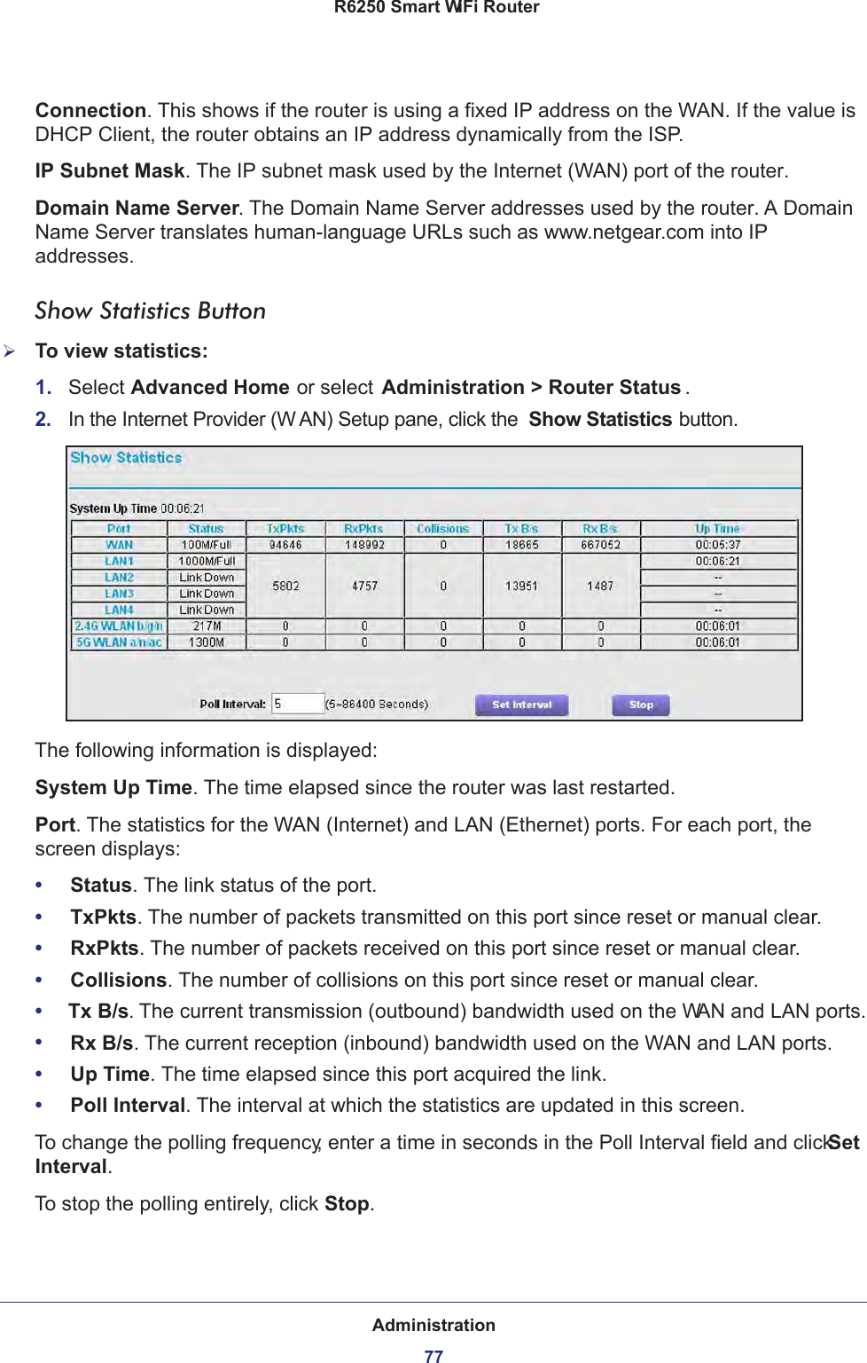 Administration77 R6250 Smart WiFi RouterConnection. This shows if the router is using a fixed IP address on the WAN. If the value is DHCP Client, the router obtains an IP address dynamically from the ISP.IP Subnet Mask. The IP subnet mask used by the Internet (WAN) port of the router. Domain Name Server. The Domain Name Server addresses used by the router. A Domain Name Server translates human-language URLs such as www.netgear.com into IP addresses.Show Statistics ButtonTo view statistics:1.  Select Advanced Home or select Administration &gt; Router Status . 2.  In the Internet Provider (W AN) Setup pane, click the  Show Statistics button.The following information is displayed:System Up Time. The time elapsed since the router was last restarted.Port. The statistics for the WAN (Internet) and LAN (Ethernet) ports. For each port, the screen displays:•     Status. The link status of the port.•     TxPkts. The number of packets transmitted on this port since reset or manual clear.•     RxPkts. The number of packets received on this port since reset or manual clear.•     Collisions. The number of collisions on this port since reset or manual clear.•     Tx B/s. The current transmission (outbound) bandwidth used on the WAN and LAN ports.•     Rx B/s. The current reception (inbound) bandwidth used on the WAN and LAN ports.•     Up Time. The time elapsed since this port acquired the link.•     Poll Interval. The interval at which the statistics are updated in this screen. To change the polling frequency, enter a time in seconds in the Poll Interval field and click Set Interval. To stop the polling entirely, click Stop.