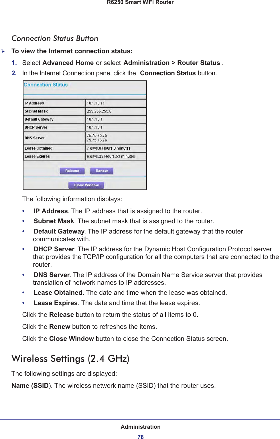 Administration78R6250 Smart WiFi Router Connection Status ButtonTo view the Internet connection status:1.  Select Advanced Home or select Administration &gt; Router Status . 2.  In the Internet Connection pane, click the  Connection Status button. The following information displays:•     IP Address. The IP address that is assigned to the router.•     Subnet Mask. The subnet mask that is assigned to the router.•     Default Gateway. The IP address for the default gateway that the router communicates with.•     DHCP Server. The IP address for the Dynamic Host Configuration Protocol server that provides the TCP/IP configuration for all the computers that are connected to the router.•     DNS Server. The IP address of the Domain Name Service server that provides translation of network names to IP addresses.•     Lease Obtained. The date and time when the lease was obtained.•     Lease Expires. The date and time that the lease expires.Click the Release button to return the status of all items to 0. Click the Renew button to refreshes the items. Click the Close Window button to close the Connection Status screen.Wireless Settings (2.4 GHz)The following settings are displayed:Name (SSID). The wireless network name (SSID) that the router uses.