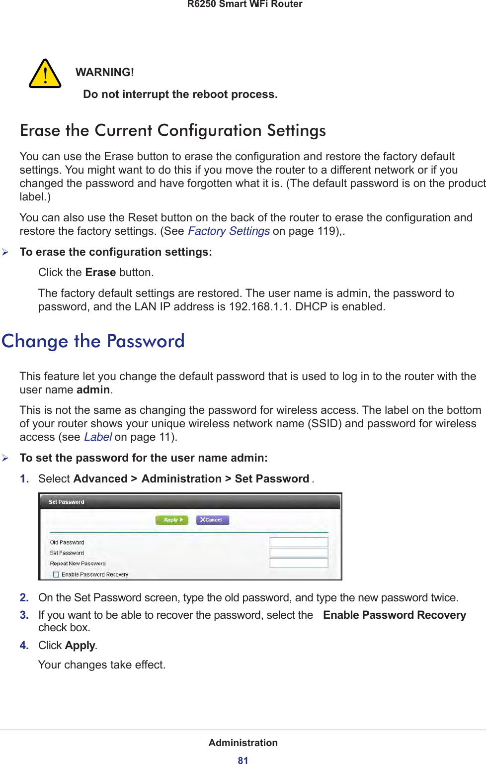 Administration81 R6250 Smart WiFi RouterWARNING!Do not interrupt the reboot process.Erase the Current Configuration SettingsYou can use the Erase button to erase the configuration and restore the factory default settings. You might want to do this if you move the router to a different network or if you changed the password and have forgotten what it is. (The default password is on the product label.)You can also use the Reset button on the back of the router to erase the configuration and restore the factory settings. (See Factory Settings on page  119),.To erase the configuration settings:Click the Erase button.The factory default settings are restored. The user name is admin, the password to password, and the LAN IP address is 192.168.1.1. DHCP is enabled.Change the PasswordThis feature let you change the default password that is used to log in to the router with the user name admin. This is not the same as changing the password for wireless access. The label on the bottom of your router shows your unique wireless network name (SSID) and password for wireless access (see Label on page  11).To set the password for the user name admin:1.  Select Advanced &gt; Administration &gt; Set Password .2.  On the Set Password screen, type the old password, and type the new password twice.3.  If you want to be able to recover the password, select the  Enable Password Recovery check box.4.  Click Apply.Your changes take effect.