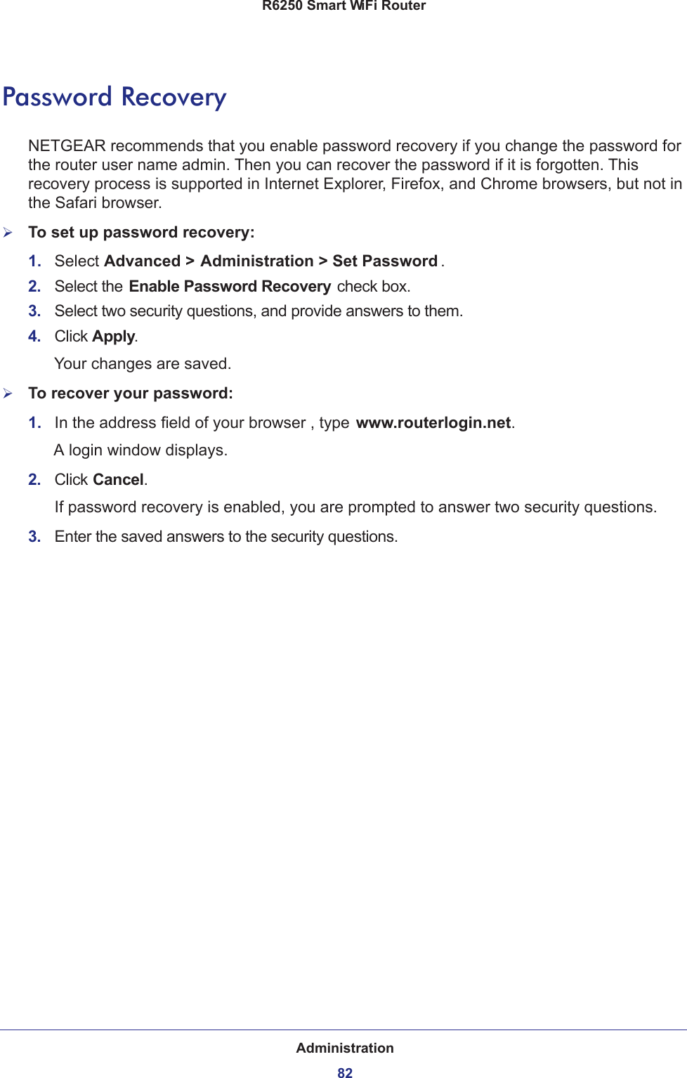 Administration82R6250 Smart WiFi Router Password RecoveryNETGEAR recommends that you enable password recovery if you change the password for the router user name admin. Then you can recover the password if it is forgotten. This recovery process is supported in Internet Explorer, Firefox, and Chrome browsers, but not in the Safari browser.To set up password recovery:1.  Select Advanced &gt; Administration &gt; Set Password .2.  Select the Enable Password Recovery check box.3.  Select two security questions, and provide answers to them.4.  Click Apply.Your changes are saved.To recover your password:1.  In the address field of your browser , type www.routerlogin.net.A login window displays. 2.  Click Cancel.If password recovery is enabled, you are prompted to answer two security questions.3.  Enter the saved answers to the security questions.   