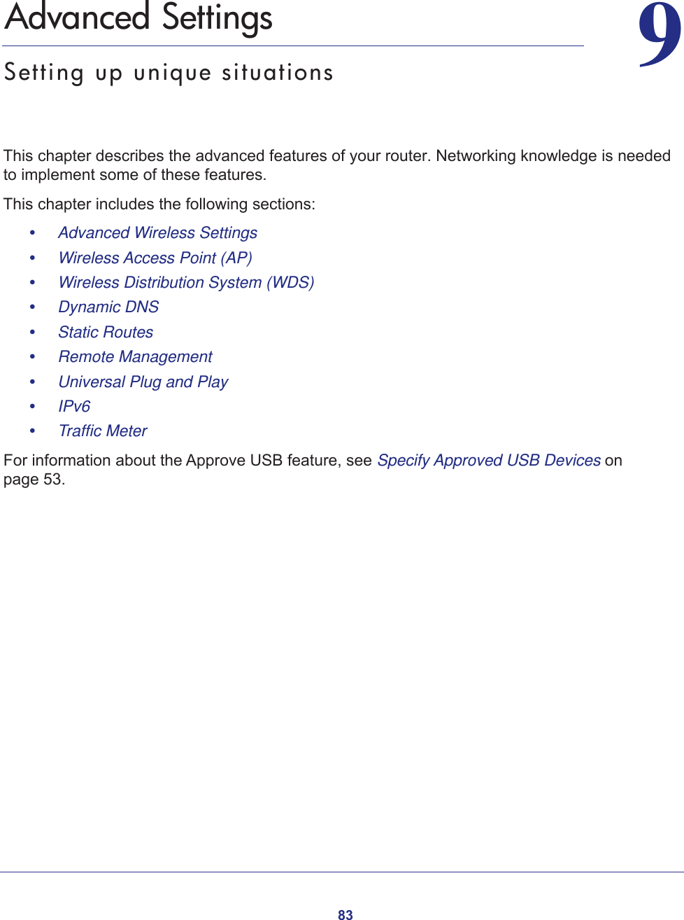 8399.   Advanced SettingsSetting up unique situationsThis chapter describes the advanced features of your router. Networking knowledge is needed to implement some of these features. This chapter includes the following sections:•     Advanced Wireless Settings •     Wireless Access Point (AP) •     Wireless Distribution System (WDS) •     Dynamic DNS •     Static Routes •     Remote Management •     Universal Plug and Play •     IPv6 •     Traffic Meter For information about the Approve USB feature, see Specify Approved USB Devices on page  53.