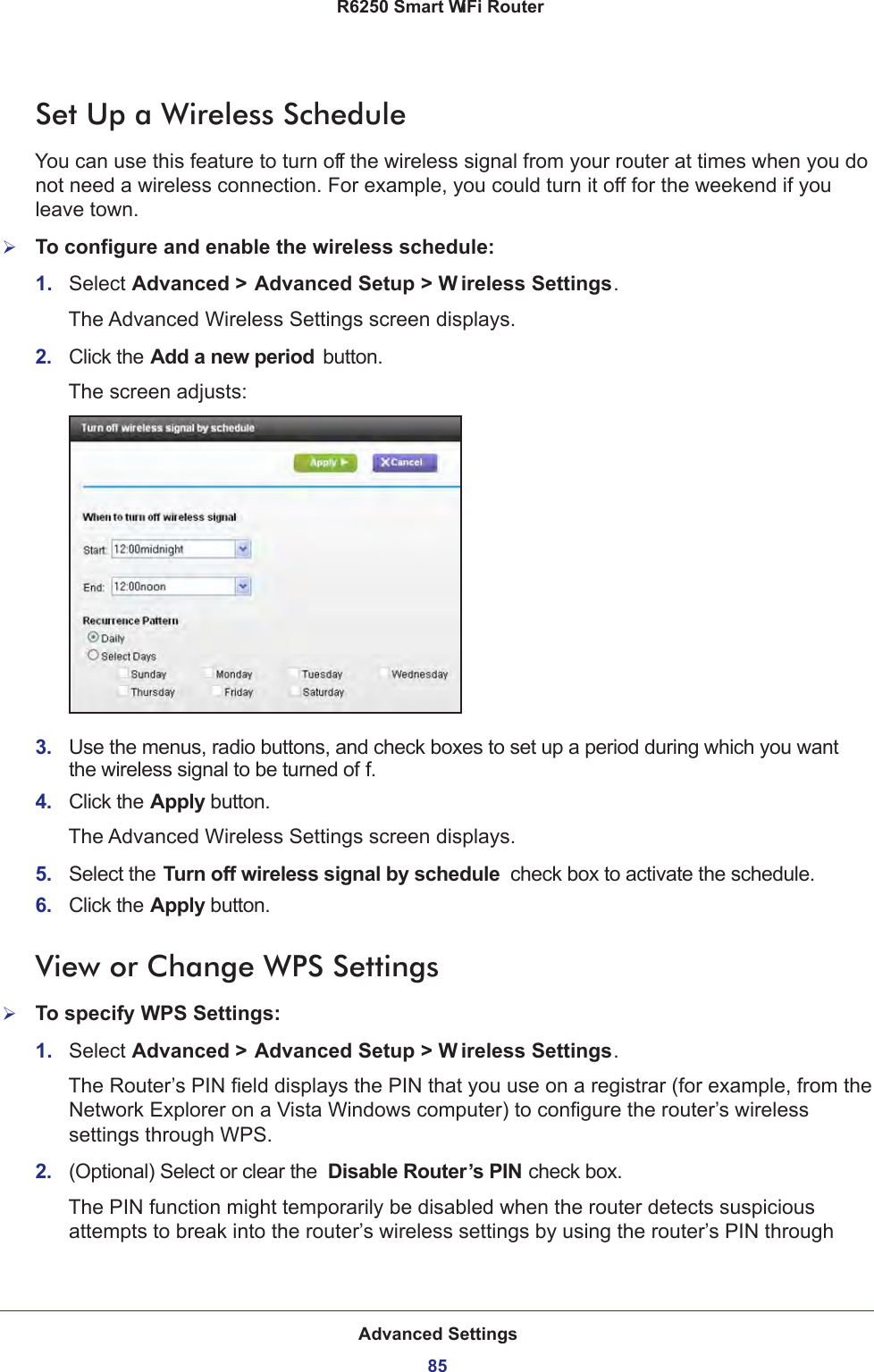 Advanced Settings85 R6250 Smart WiFi RouterSet Up a Wireless ScheduleYou can use this feature to turn off the wireless signal from your router at times when you do not need a wireless connection. For example, you could turn it off for the weekend if you leave town.To configure and enable the wireless schedule:1.  Select Advanced &gt; Advanced Setup &gt; W ireless Settings.The Advanced Wireless Settings screen displays.2.  Click the Add a new period  button.The screen adjusts:3.  Use the menus, radio buttons, and check boxes to set up a period during which you want the wireless signal to be turned of f.4.  Click the Apply button.The Advanced Wireless Settings screen displays.5.  Select the Turn off wireless signal by schedule  check box to activate the schedule.6.  Click the Apply button.View or Change WPS SettingsTo specify WPS Settings:1.  Select Advanced &gt; Advanced Setup &gt; W ireless Settings.The Router’s PIN field displays the PIN that you use on a registrar (for example, from the Network Explorer on a Vista Windows computer) to configure the router’s wireless settings through WPS. 2.  (Optional) Select or clear the  Disable Router’s PIN check box.The PIN function might temporarily be disabled when the router detects suspicious attempts to break into the router’s wireless settings by using the router’s PIN through 