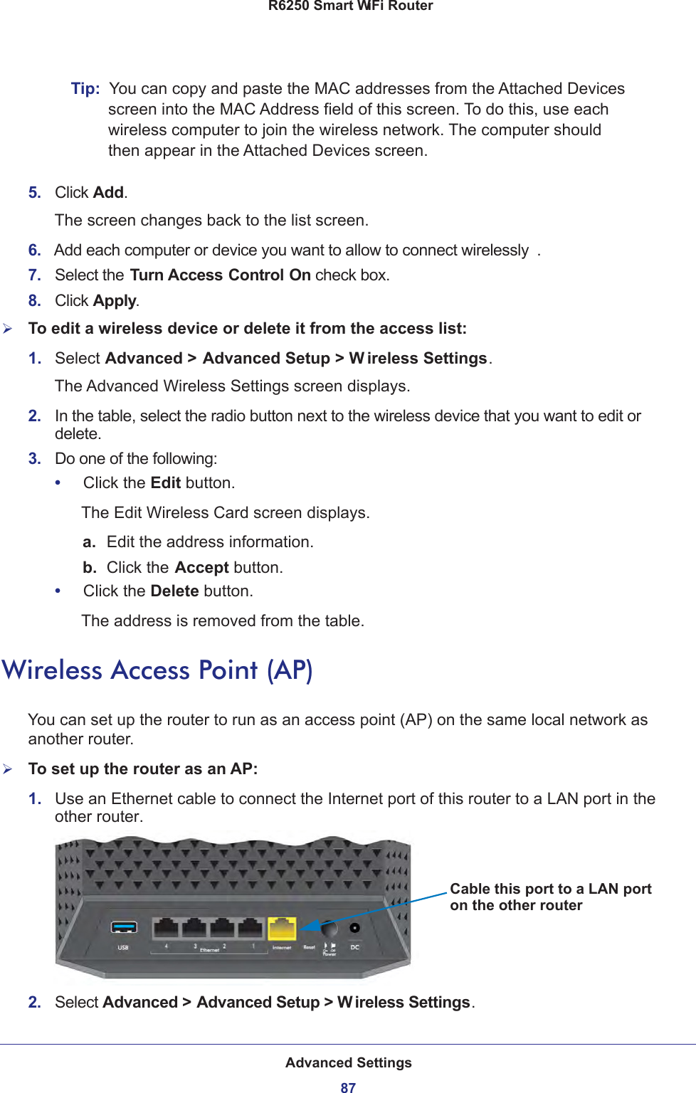 Advanced Settings87 R6250 Smart WiFi RouterTip:  You can copy and paste the MAC addresses from the Attached Devices screen into the MAC Address field of this screen. To do this, use each wireless computer to join the wireless network. The computer should then appear in the Attached Devices screen.5.  Click Add. The screen changes back to the list screen. 6.  Add each computer or device you want to allow to connect wirelessly .7.  Select the Turn Access Control On check box.8.  Click Apply.To edit a wireless device or delete it from the access list:1.  Select Advanced &gt; Advanced Setup &gt; W ireless Settings.The Advanced Wireless Settings screen displays.2.  In the table, select the radio button next to the wireless device that you want to edit or delete.3.  Do one of the following:•     Click the Edit button.The Edit Wireless Card screen displays.a. Edit the address information.b.  Click the Accept button.•     Click the Delete button.The address is removed from the table.Wireless Access Point (AP)You can set up the router to run as an access point (AP) on the same local network as another router.To set up the router as an AP:1.  Use an Ethernet cable to connect the Internet port of this router to a LAN port in the other router.Cable this port to a LAN porton the other router2.  Select Advanced &gt; Advanced Setup &gt; W ireless Settings.