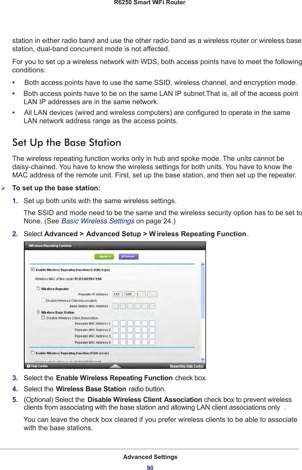 Advanced Settings90R6250 Smart WiFi Router station in either radio band and use the other radio band as a wireless router or wireless base station, dual-band concurrent mode is not affected.For you to set up a wireless network with WDS, both access points have to meet the following conditions:•     Both access points have to use the same SSID, wireless channel, and encryption mode.•     Both access points have to be on the same LAN IP subnet. That is, all of the access point LAN IP addresses are in the same network.•     All LAN devices (wired and wireless computers) are configured to operate in the same LAN network address range as the access points.Set Up the Base Station The wireless repeating function works only in hub and spoke mode. The units cannot be daisy-chained. You have to know the wireless settings for both units. You have to know the MAC address of the remote unit. First, set up the base station, and then set up the repeater.To set up the base station:1.  Set up both units with the same wireless settings.The SSID and mode need to be the same and the wireless security option has to be set to None. (See Basic Wireless Settings on page  24.)2.  Select Advanced &gt; Advanced Setup &gt; W ireless Repeating Function .3.  Select the Enable Wireless Repeating Function  check box.4.  Select the Wireless Base Station radio button.5.  (Optional) Select the Disable Wireless Client Association check box to prevent wireless clients from associating with the base station and allowing LAN client associations only . You can leave the check box cleared if you prefer wireless clients to be able to associate with the base stations.