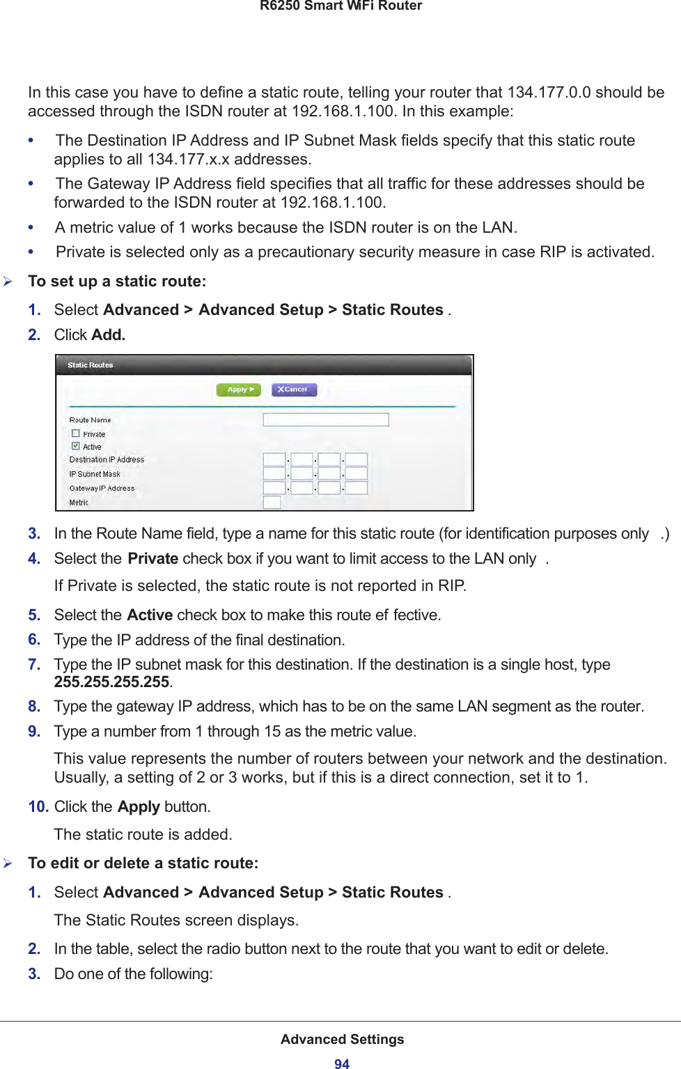 Advanced Settings94R6250 Smart WiFi Router In this case you have to define a static route, telling your router that 134.177.0.0 should be accessed through the ISDN router at 192.168.1.100. In this example:•     The Destination IP Address and IP Subnet Mask fields specify that this static route applies to all 134.177.x.x addresses. •     The Gateway IP Address field specifies that all traffic for these addresses should be forwarded to the ISDN router at 192.168.1.100. •     A metric value of 1 works because the ISDN router is on the LAN. •     Private is selected only as a precautionary security measure in case RIP is activated.To set up a static route:1.  Select Advanced &gt; Advanced Setup &gt; Static Routes .2.  Click Add.3.  In the Route Name field, type a name for this static route (for identification purposes only .) 4.  Select the Private check box if you want to limit access to the LAN only . If Private is selected, the static route is not reported in RIP. 5.  Select the Active check box to make this route ef fective. 6.  Type the IP address of the final destination. 7.  Type the IP subnet mask for this destination. If the destination is a single host, type 255.255.255.255. 8.  Type the gateway IP address, which has to be on the same LAN segment as the router. 9.  Type a number from 1 through 15 as the metric value. This value represents the number of routers between your network and the destination. Usually, a setting of 2 or 3 works, but if this is a direct connection, set it to 1. 10. Click the Apply button.The static route is added. To edit or delete a static route:1.  Select Advanced &gt; Advanced Setup &gt; Static Routes .The Static Routes screen displays.2.  In the table, select the radio button next to the route that you want to edit or delete.3.  Do one of the following: