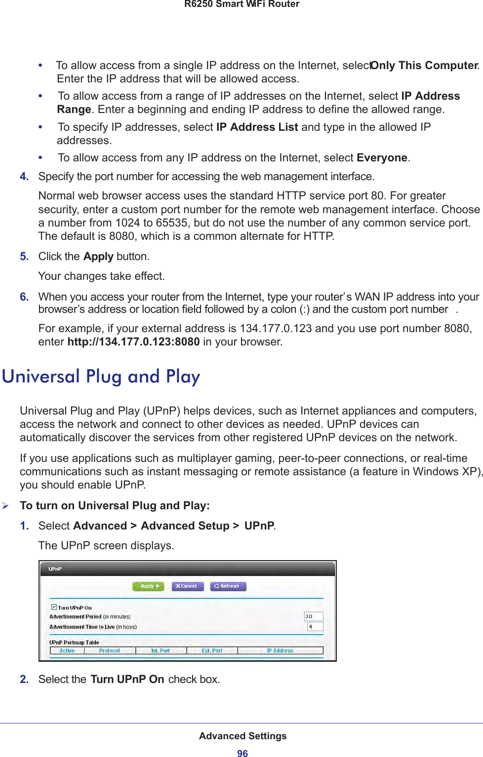 Advanced Settings96R6250 Smart WiFi Router •     To allow access from a single IP address on the Internet, select Only This Computer. Enter the IP address that will be allowed access. •     To allow access from a range of IP addresses on the Internet, select IP Address Range. Enter a beginning and ending IP address to define the allowed range. •     To specify IP addresses, select IP Address List and type in the allowed IP addresses. •     To allow access from any IP address on the Internet, select Everyone. 4.  Specify the port number for accessing the web management interface.Normal web browser access uses the standard HTTP service port 80. For greater security, enter a custom port number for the remote web management interface. Choose a number from 1024 to 65535, but do not use the number of any common service port. The default is 8080, which is a common alternate for HTTP.5.  Click the Apply button.Your changes take effect.6.  When you access your router from the Internet, type your router’s WAN IP address into your browser’s address or location field followed by a colon (:) and the custom port number . For example, if your external address is 134.177.0.123 and you use port number 8080, enter http://134.177.0.123:8080 in your browser.Universal Plug and PlayUniversal Plug and Play (UPnP) helps devices, such as Internet appliances and computers, access the network and connect to other devices as needed. UPnP devices can automatically discover the services from other registered UPnP devices on the network.If you use applications such as multiplayer gaming, peer-to-peer connections, or real-time communications such as instant messaging or remote assistance (a feature in Windows XP), you should enable UPnP.To turn on Universal Plug and Play:1.  Select Advanced &gt; Advanced Setup &gt;  UPnP. The UPnP screen displays. 2.  Select the Turn UPnP On check box.